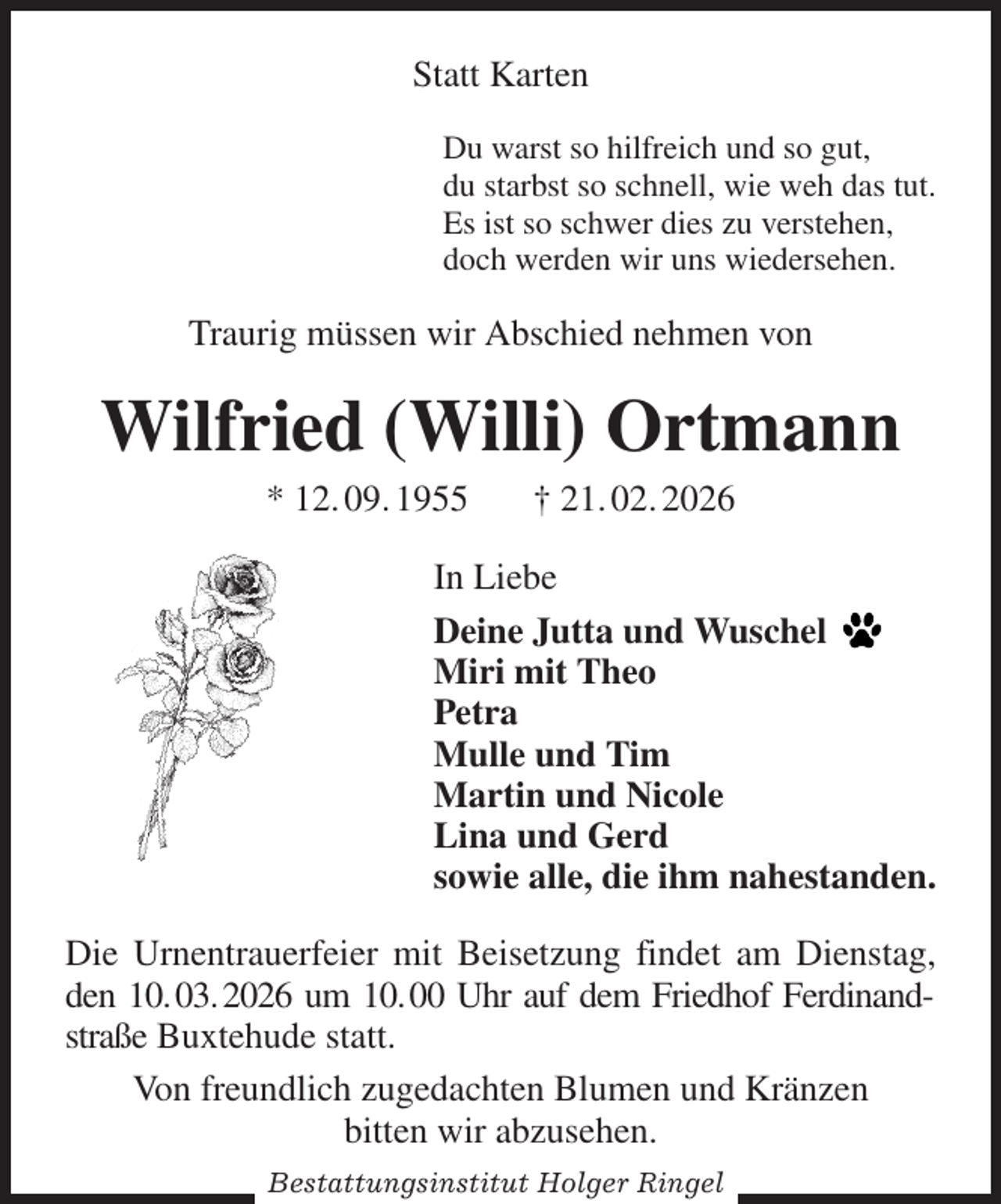 <p>Statt Karten<br />Du warst so hilfreich und so gut,<br />du starbst so schnell, wie weh das tut.<br />Es ist so schwer dies zu verstehen,<br />doch werden wir uns wiedersehen.<br />Traurig müssen wir Abschied nehmen von<br />Wilfried (Willi) Ortmann<br />* 12. 09. 1955 † 21. 02. 2026<br />In Liebe<br />Deine Jutta und Wuschel<br />Miri mit Theo<br />Petra<br />Mulle und Tim<br />Martin und Nicole<br />Lina und Gerd<br />sowie alle, die ihm nahestanden.<br />Die Urnentrauerfeier mit Beisetzung findet am Dienstag, den 10. 03. 2026 um 10. 00 Uhr auf dem Friedhof Ferdinandstraße Buxtehude statt.<br />Von freundlich zugedachten Blumen und Kränzen<br />bitten wir abzusehen.<br />Bestattungsinstitut Holger Ringel</p>
