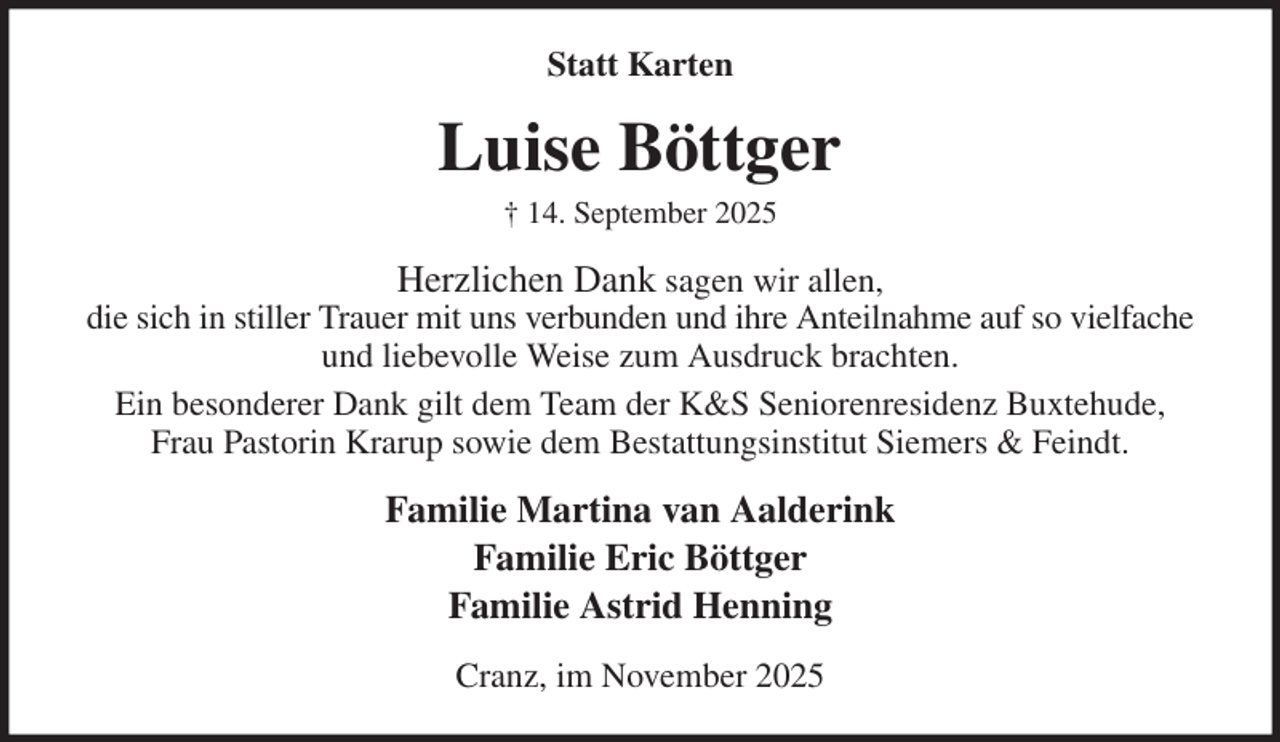 <p>Statt Karten<br />Luise Böttger<br />† 14. September 2025<br />Herzlichen Dank sagen wir allen,<br />die sich in stiller Trauer mit uns verbunden und ihre Anteilnahme auf so vielfache<br />und liebevolle Weise zum Ausdruck brachten.<br />Ein besonderer Dank gilt dem Team der K&amp;S Seniorenresidenz Buxtehude,<br />Frau Pastorin Krarup sowie dem Bestattungsinstitut Siemers &amp; Feindt.<br />Familie Martina van Aalderink<br />Familie Eric Böttger<br />Familie Astrid Henning<br />Cranz, im November 2025</p>