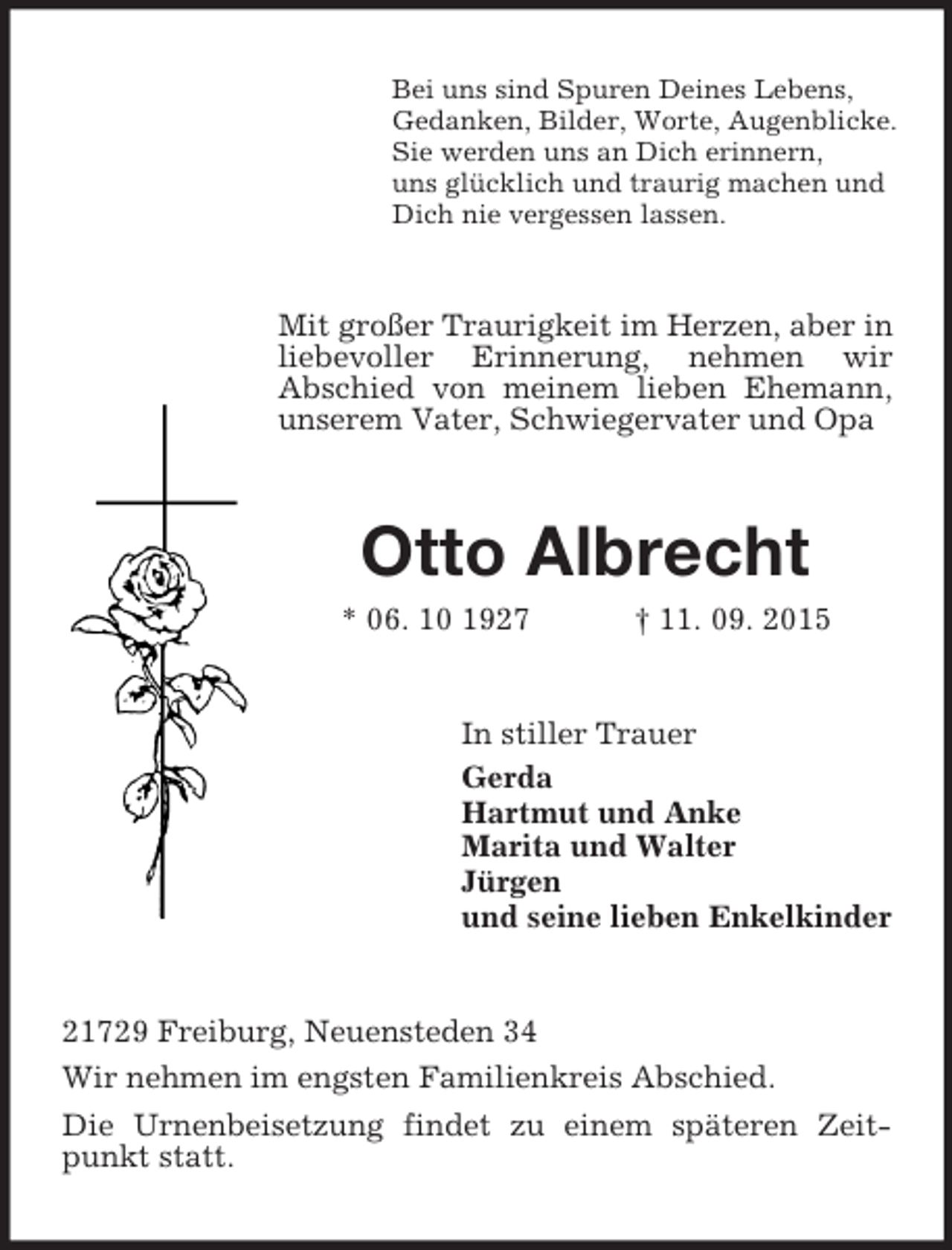 <p>Bei uns sind Spuren Deines Lebens,<br />Gedanken, Bilder, Worte, Augenblicke.<br />Sie werden uns an Dich erinnern,<br />uns glücklich und traurig machen und<br />Dich nie vergessen lassen.<br />Mit großer Traurigkeit im Herzen, aber in liebevoller Erinnerung, nehmen wir<br />Abschied von meinem lieben Ehemann, unserem Vater, Schwiegervater und Opa<br />Otto Albrecht<br />* 06. 10 1927 † 11. 09. 2015<br />In stiller Trauer<br />Gerda<br />Hartmut und Anke<br />Marita und Walter<br />Jürgen<br />und seine lieben Enkelkinder<br />21729 Freiburg, Neuensteden 34<br />Wir nehmen im engsten Familienkreis Abschied.<br />Die Urnenbeisetzung findet zu einem späteren Zeitpunkt statt.</p>