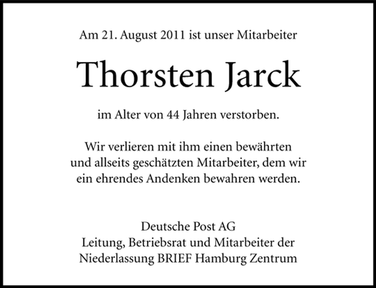 <p>Am 21. August 2011 ist unser Mitarbeiter</p><p>Thorsten Jarck<br />im Alter von 44 Jahren verstorben.<br />Wir verlieren mit ihm einen bewährten<br />und allseits geschätzten Mitarbeiter, dem wir<br />ein ehrendes Andenken bewahren werden.</p><p>Deutsche Post AG<br />Leitung, Betriebsrat und Mitarbeiter der<br />Niederlassung BRIEF Hamburg Zentrum</p>