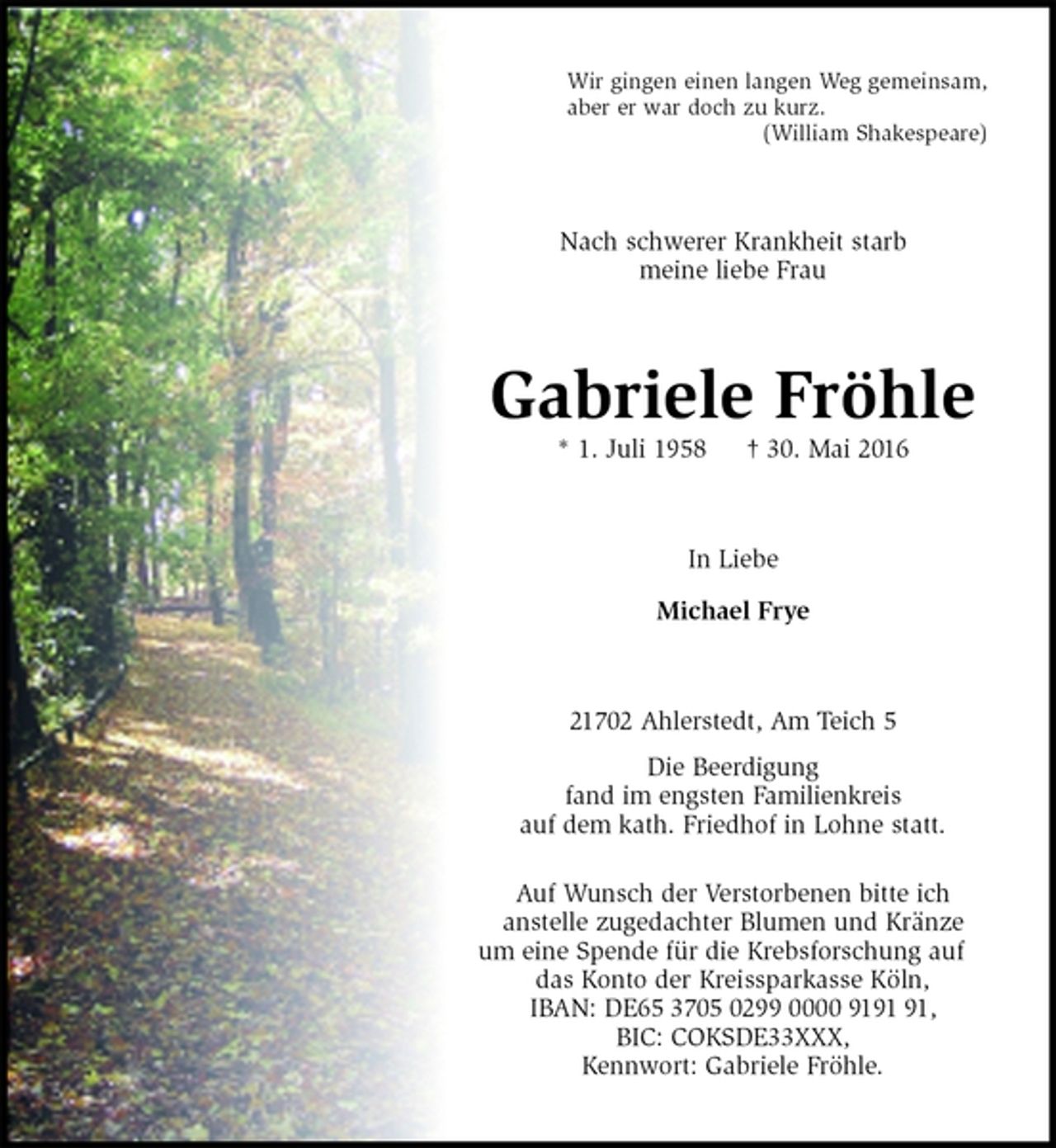 <p>Wir gingen einen langen Weg gemeinsam,<br />aber er war doch zu kurz.<br />(William Shakespeare)<br />Nach schwerer Krankheit starb<br />meine liebe Frau<br />Gabriele Fröhle<br />* 1. Juli 1958 † 30. Mai 2016<br />In Liebe<br />Michael Frye<br />21702 Ahlerstedt, Am Teich 5<br />Die Beerdigung<br />fand im engsten Familienkreis<br />auf dem kath. Friedhof in Lohne statt.<br />Auf Wunsch der Verstorbenen bitte ich<br />anstelle zugedachter Blumen und Kränze<br />um eine Spende für die Krebsforschung auf das Konto der Kreissparkasse Köln,<br />IBAN: DE65 3705 0299 0000 9191 91,<br />BIC: COKSDE33XXX,<br />Kennwort: Gabriele Fröhle.</p>
