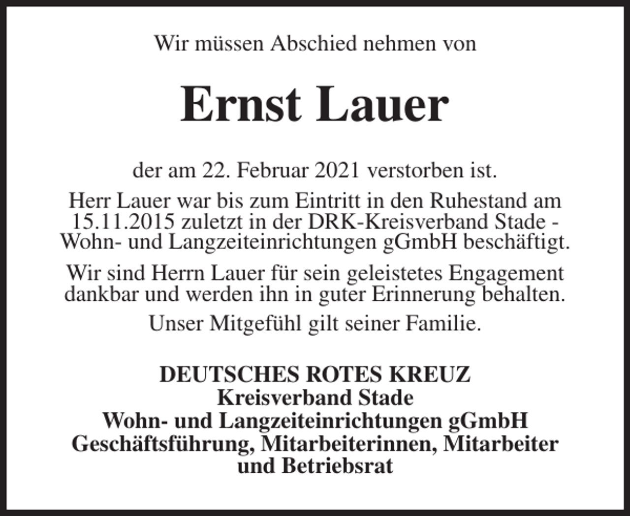 <p>Wir müssen Abschied nehmen von<br />Ernst Lauer<br />der am 22. Februar 2021 verstorben ist.<br />Herr Lauer war bis zum Eintritt in den Ruhestand am 15.11.2015 zuletzt in der DRK-Kreisverband Stade - Wohn- und Langzeiteinrichtungen gGmbH beschäftigt.<br />Wir sind Herrn Lauer für sein geleistetes Engagement dankbar und werden ihn in guter Erinnerung behalten.<br />Unser Mitgefühl gilt seiner Familie.<br />DEUTSCHES ROTES KREUZ<br />Kreisverband Stade<br />Wohn- und Langzeiteinrichtungen gGmbH<br />Geschäftsführung, Mitarbeiterinnen, Mitarbeiter<br />und Betriebsrat</p>