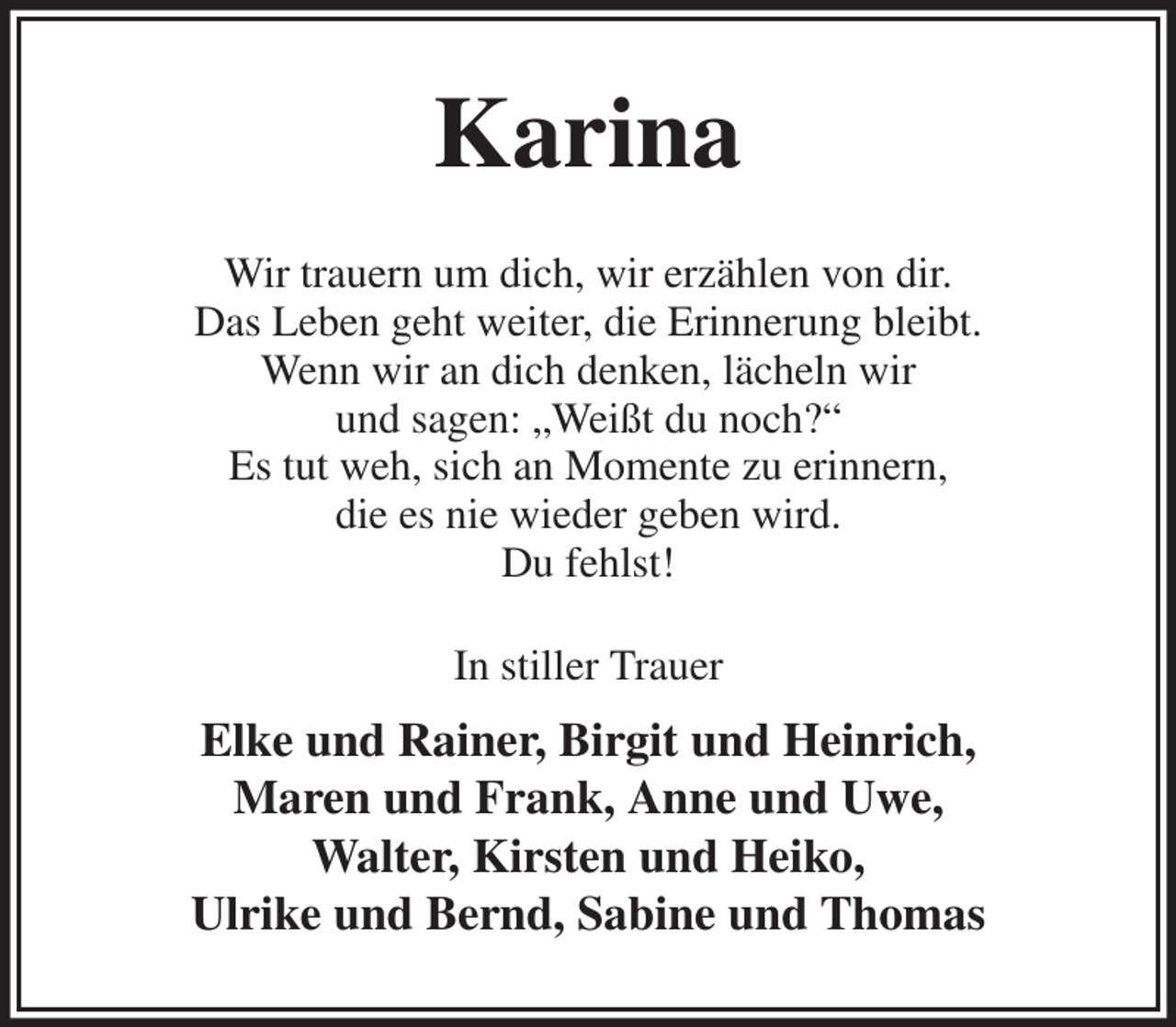 <p>Karina<br />Wir trauern um dich, wir erzählen von dir.<br />Das Leben geht weiter, die Erinnerung bleibt.<br />Wenn wir an dich denken, lächeln wir<br />und sagen: „Weißt du noch?“<br />Es tut weh, sich an Momente zu erinnern,<br />die es nie wieder geben wird.<br />Du fehlst!<br />In stiller Trauer<br />Elke und Rainer, Birgit und Heinrich,<br />Maren und Frank, Anne und Uwe,<br />Walter, Kirsten und Heiko,<br />Ulrike und Bernd, Sabine und Thomas</p>