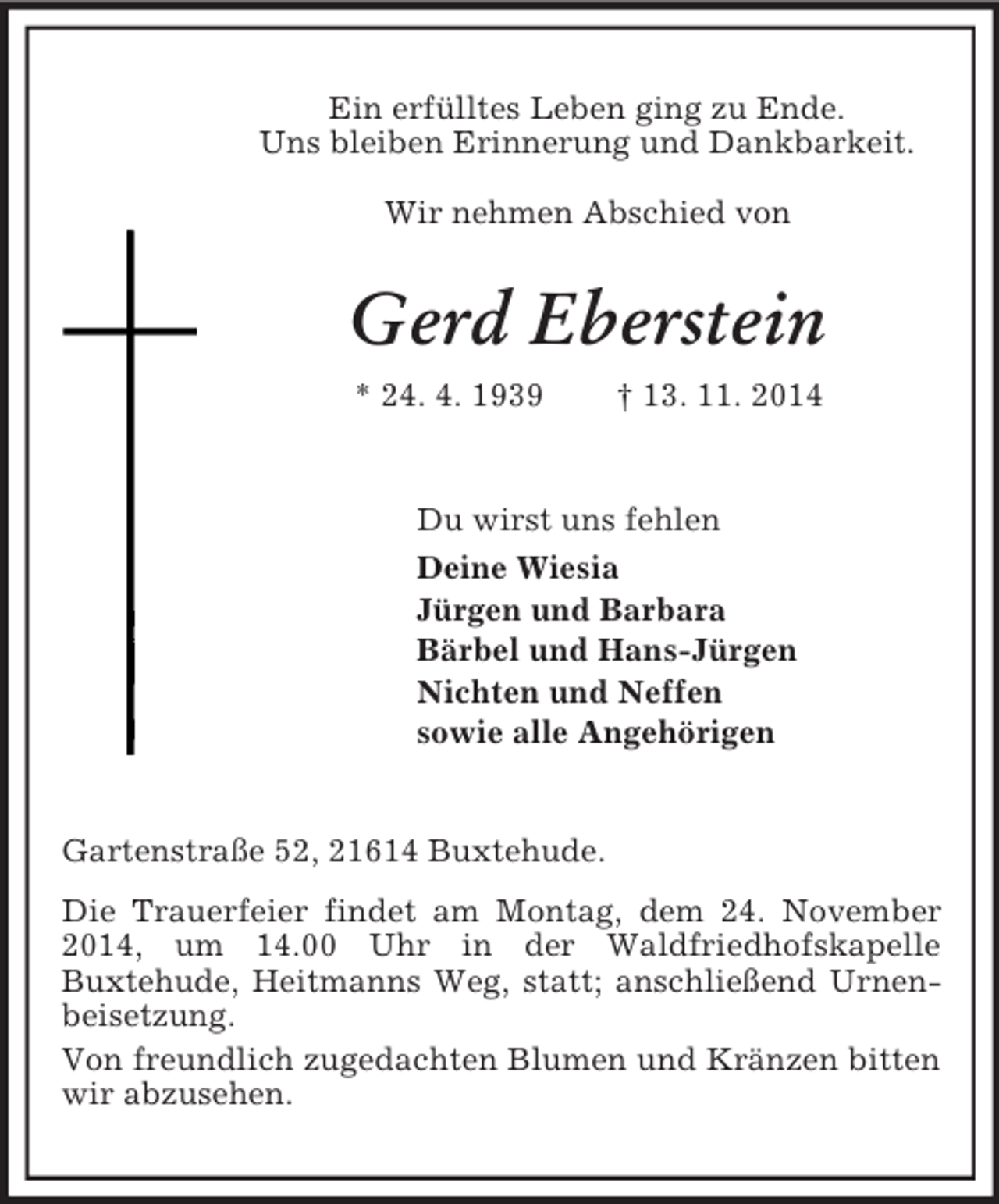 <p>Ein erfülltes Leben ging zu Ende.<br />Uns bleiben Erinnerung und Dankbarkeit.</p><p>Wir nehmen Abschied von<br />Gerd Eberstein<br />* 24. 4. 1939 † 13. 11. 2014<br />Du wirst uns fehlen<br />Deine Wiesia<br />Jürgen und Barbara<br />Bärbel und Hans-Jürgen<br />Nichten und Neffen<br />sowie alle Angehörigen<br />Gartenstraße 52, 21614 Buxtehude.<br />Die Trauerfeier findet am Montag, dem 24. November 2014, um 14.00 Uhr in der Waldfriedhofskapelle<br />Buxtehude, Heitmanns Weg, statt; anschließend Urnenbeisetzung.<br />Von freundlich zugedachten Blumen und Kränzen bitten wir abzusehen.</p>