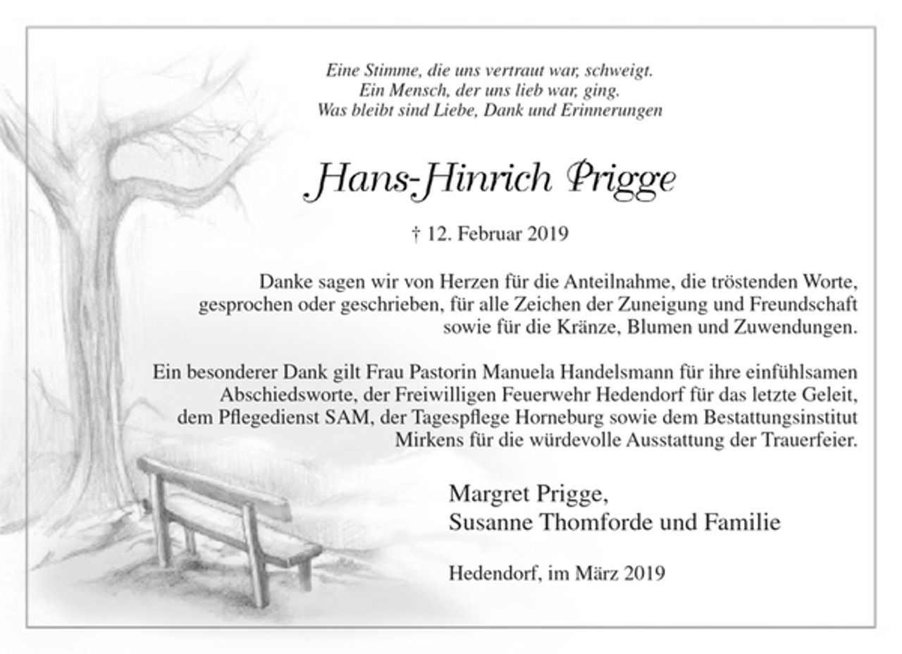 <p>Eine Stimme, die uns vertraut war, schweigt.<br />Ein Mensch der uns lieb war ging.<br />Was bleibt sind Liebe, Dank und Erinnerungen<br />Hans-Hinrich Prigge<br />+ 12. Februar 2019<br />Danke sagen wir von Herzen für die Anteilnahme, die tröstenden Worte, gesprochen oder geschrieben, für alle Zeichen der Zuneigung und Freundschaft sowie für die Kränze, Blumen und Zuwendungen.<br />Ein besonderer Dank gilt Frau Pastorin Manuela Handelsmann für ihre einfühlsamen Abschiedsworte, der Freiwilligen Feuerwehr Hedendorf für das letzte Geleit, dem Pflegedienst SAM, der Tagespflege Horneburg sowie dem Bestattungsinstitut Mirkens für die würdevolle Ausstattung der Trauerfeier.<br />Margret Prigge<br />Susanne Thomforde und Familie<br />Hedendorf, im März 2019</p>