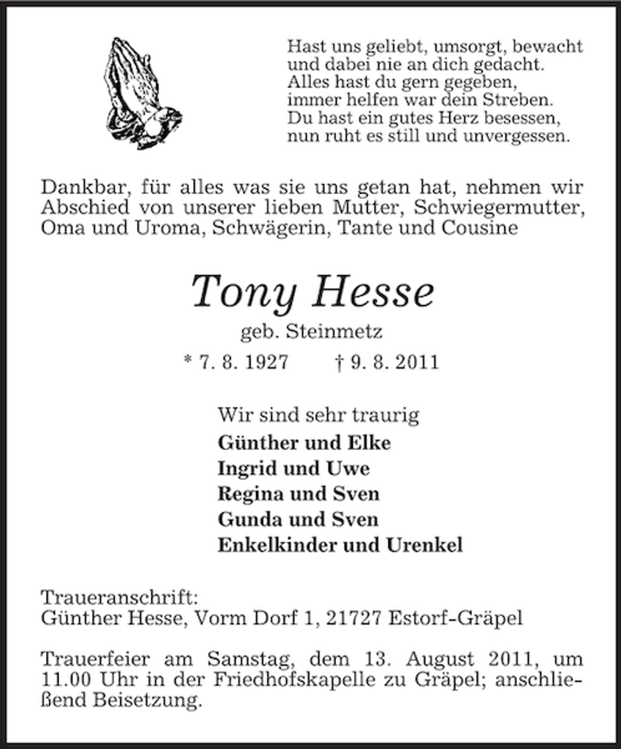 <p>Hast uns geliebt, umsorgt, bewacht<br />und dabei nie an dich gedacht.<br />Alles hast du gern gegeben,<br />immer helfen war dein Streben.<br />Du hast ein gutes Herz besessen,<br />nun ruht es still und unvergessen.<br />Dankbar, für alles was sie uns getan hat, nehmen wir Abschied von unserer lieben Mutter, Schwiegermutter, Oma und Uroma, Schwägerin, Tante und Cousine<br />Tony Hesse<br />geb. Steinmetz<br />* 7. 8. 1927 † 9. 8. 2011<br />Wir sind sehr traurig<br />Günther und Elke<br />Ingrid und Uwe<br />Regina und Sven<br />Gunda und Sven<br />Enkelkinder und Urenkel<br />Traueranschrift:<br />Günther Hesse, Vorm Dorf 1, 21727 Estorf-Gräpel</p><p>Trauerfeier am Samstag, dem 13. August 2011, um<br />11.00 Uhr in der Friedhofskapelle zu Gräpel; anschließend Beisetzung.</p>