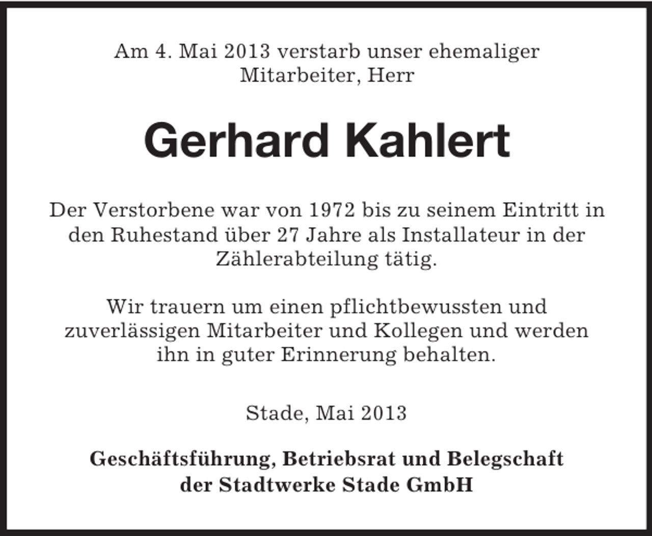 <p>Am 4. Mai 2013 verstarb unser ehemaliger<br />Mitarbeiter, Herr</p><p>Gerhard Kahlert<br />Der Verstorbene war von 1972 bis zu seinem Eintritt in<br />den Ruhestand über 27 Jahre als Installateur in der<br />Zählerabteilung tätig.<br />Wir trauern um einen pflichtbewussten und<br />zuverlässigen Mitarbeiter und Kollegen und werden<br />ihn in guter Erinnerung behalten.<br />Stade, Mai 2013<br />Geschäftsführung, Betriebsrat und Belegschaft<br />der Stadtwerke Stade GmbH</p>