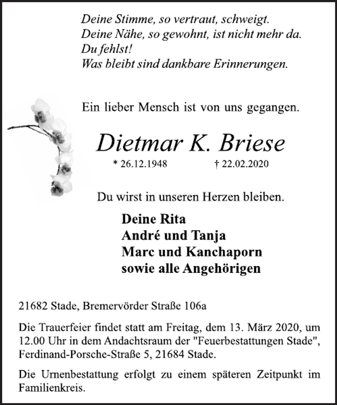 <p>Deine Stimme, so vertraut, schweigt.<br />Deine Nähe, so gewohnt, ist nicht mehr da.<br />Du fehlst!<br />Was bleibt sind dankbare Erinnerungen.<br />Ein lieber Mensch ist von uns gegangen.<br />Dietmar K. Briese<br />* 26.12.1948 † 22.02.2020<br />Du wirst in unseren Herzen bleiben.<br />Deine Rita<br />André und Tanja<br />Marc und Kanchaporn<br />sowie alle Angehörigen<br />21682 Stade, Bremervörder Straße 106a<br />Die Trauerfeier findet statt am Freitag, dem 13. März 2020, um<br />12.00 Uhr in dem Andachtsraum der "Feuerbestattungen Stade",<br />Ferdinand-Porsche-Straße 5, 21684 Stade.<br />Die Urnenbestattung erfolgt zu einem späteren Zeitpunkt im<br />Familienkreis.</p>