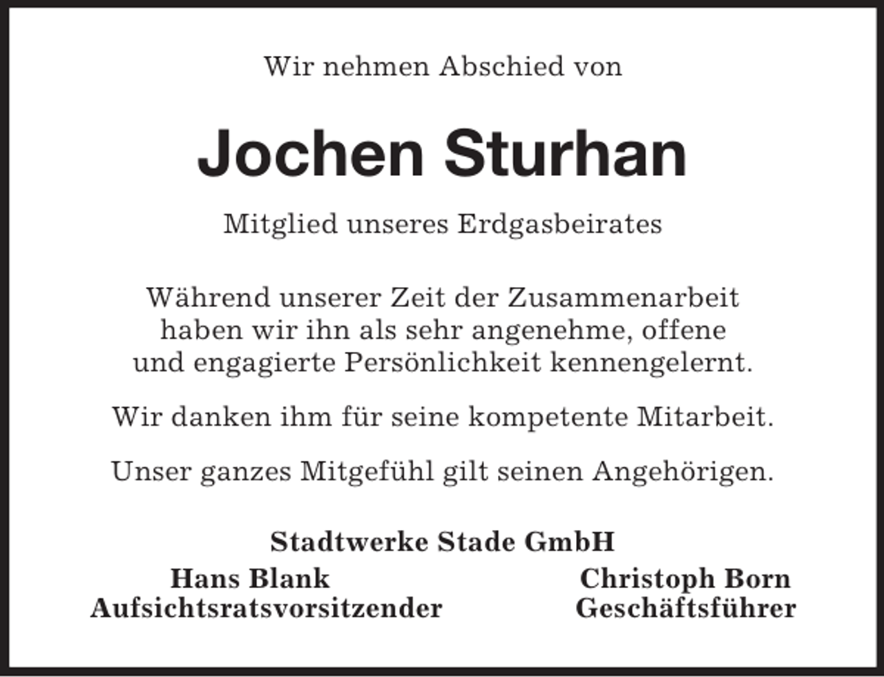 <p>Wir nehmen Abschied von<br />Jochen Sturhan<br />Mitglied unseres Erdgasbeirates<br />Während unserer Zeit der Zusammenarbeit<br />haben wir ihn als sehr angenehme, offene<br />und engagierte Persönlichkeit kennengelernt.<br />Wir danken ihm für seine kompetente Mitarbeit.<br />Unser ganzes Mitgefühl gilt seinen Angehörigen.<br />Stadtwerke Stade GmbH<br />Hans Blank Christoph Born<br />Aufsichtsratsvorsitzender Geschäftsführer</p>