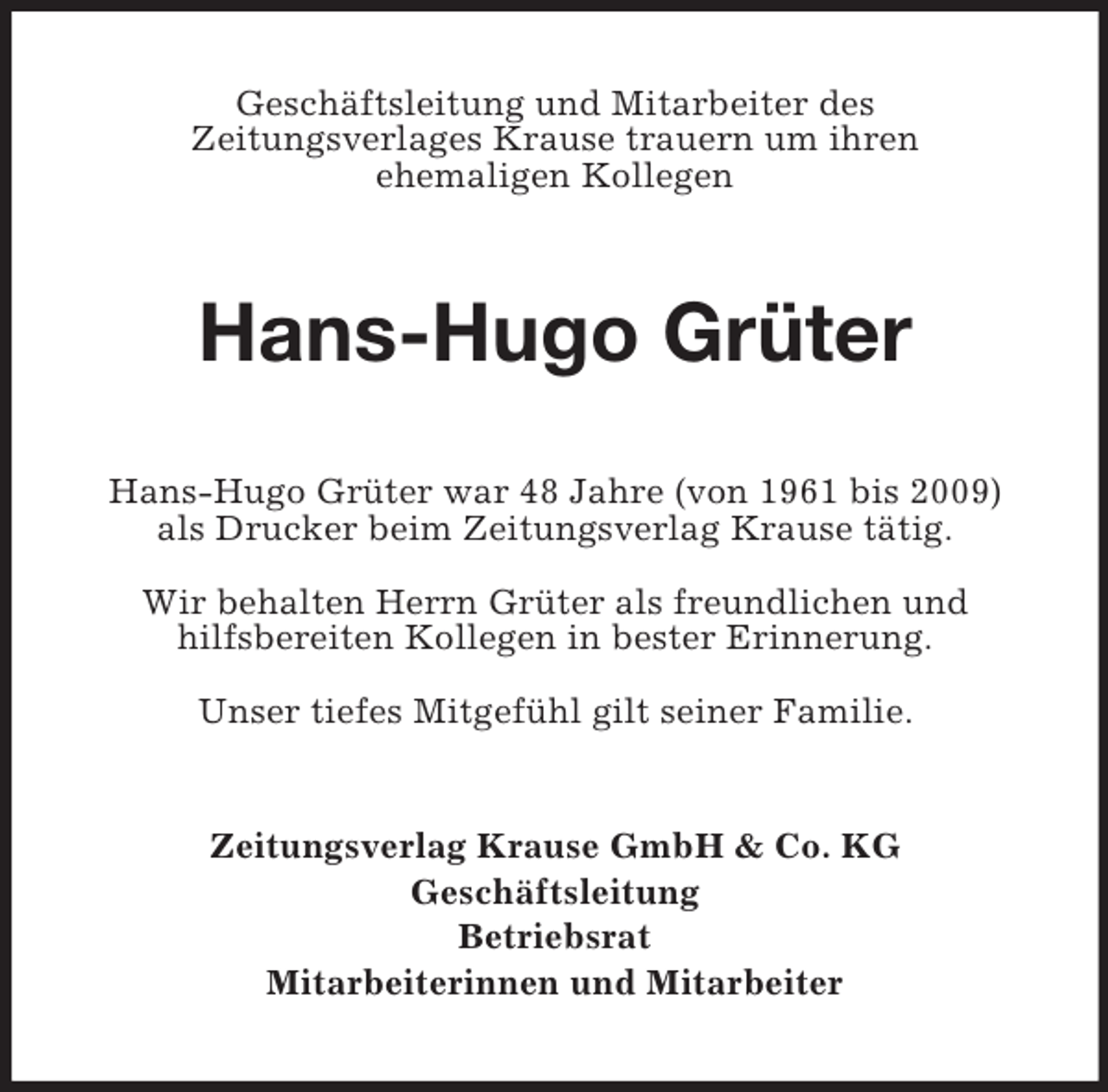 <p>Geschäftsleitung und Mitarbeiter des<br />Zeitungsverlages Krause trauern um ihren<br />ehemaligen Kollegen<br />Hans-Hugo Grüter<br />Hans-Hugo Grüter war 48 Jahre (von 1961 bis 2009)<br />als Drucker beim Zeitungsverlag Krause tätig.</p><p>Wir behalten Herrn Grüter als freundlichen und<br />hilfsbereiten Kollegen in bester Erinnerung.</p><p>Unser tiefes Mitgefühl gilt seiner Familie.<br />Zeitungsverlag Krause GmbH</p>