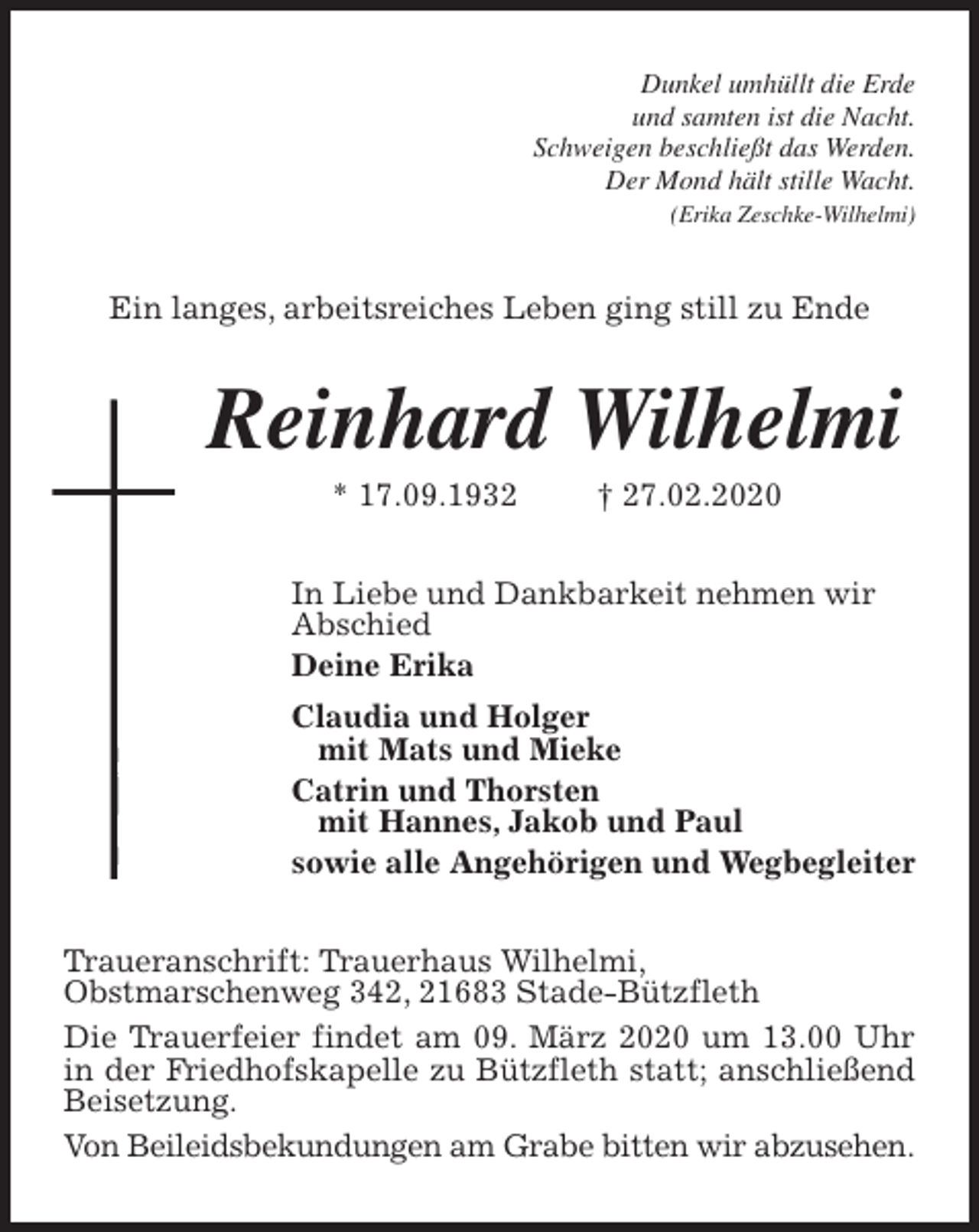 <p>Dunkel umhüllt die Erde<br />und samten ist die Nacht.<br />Schweigen beschließt das Werden.<br />Der Mond hält stille Wacht.<br />(Erika Zeschke-Wilhelmi)<br />Ein langes, arbeitsreiches Leben ging still zu Ende<br />Reinhard Wilhelmi<br />* 17.09.1932 † 27.02.2020<br />In Liebe und Dankbarkeit nehmen wir<br />Abschied<br />Deine Erika<br />Claudia und Holger<br />mit Mats und Mieke<br />Catrin und Thorsten<br />mit Hannes, Jakob und Paul<br />sowie alle Angehörigen und Wegbegleiter<br />Traueranschrift: Trauerhaus Wilhelmi,<br />Obstmarschenweg 342, 21683 Stade-Bützfleth<br />Die Trauerfeier findet am 09. März 2020 um 13.00 Uhr in der Friedhofskapelle zu Bützfleth statt; anschließend Beisetzung.<br />Von Beileidsbekundungen am Grabe bitten wir abzusehen.</p>