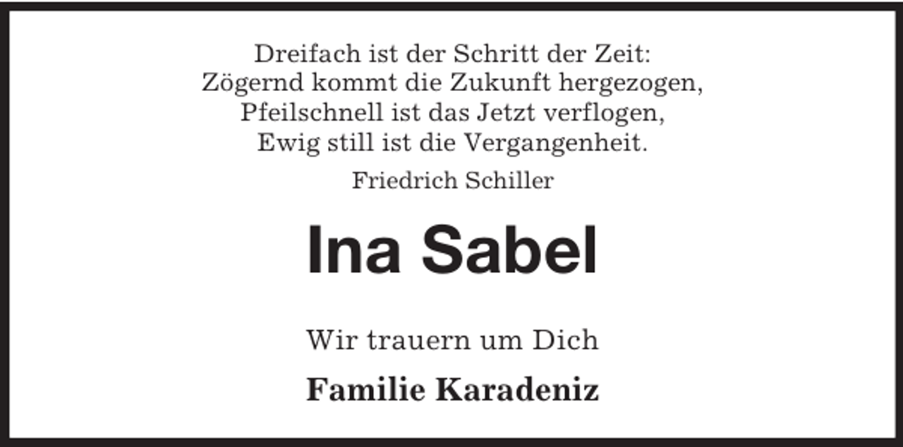 <p>Dreifach ist der Schritt der Zeit:<br />Zögernd kommt die Zukunft hergezogen,<br />Pfeilschnell ist das Jetzt verflogen,<br />Ewig still ist die Vergangenheit.<br />Friedrich Schiller</p>
<p>Ina Sabel<br />Wir trauern um Dich</p>
<p>Familie Karadeniz</p>