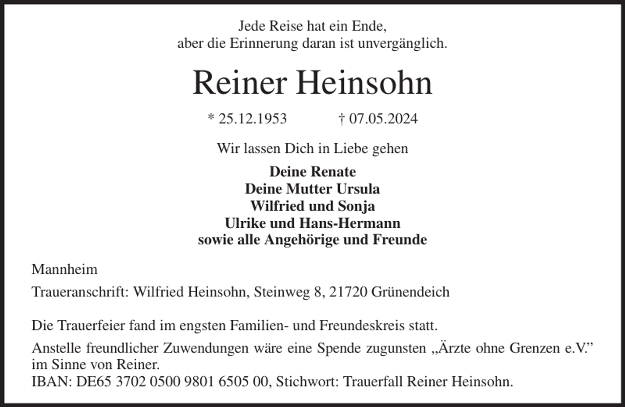 <p>Jede Reise hat ein Ende,<br />aber die Erinnerung daran ist unvergänglich.<br />Reiner Heinsohn<br />* 25.12.1953 † 07.05.2024<br />Wir lassen Dich in Liebe gehen<br />Deine Renate<br />Deine Mutter Ursula<br />Wilfried und Sonja<br />Ulrike und Hans-Hermann<br />sowie alle Angehörige und Freunde<br />Mannheim<br />Traueranschrift: Wilfried Heinsohn, Steinweg 8, 21720 Grünendeich</p><p>Die Trauerfeier fand im engsten Familien- und Freundeskreis statt.<br />Anstelle freundlicher Zuwendungen wäre eine Spende zugunsten „Ärzte ohne Grenzen e.V.”<br />im Sinne von Reiner.<br />IBAN: DE65 3702 0500 9801 6505 00, Stichwort: Trauerfall Reiner Heinsohn.</p>