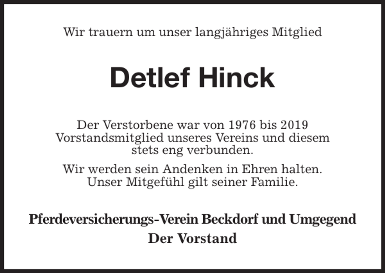 <p>Wir trauern um unser langjähriges Mitglied<br />Detlef Hinck<br />Der Verstorbene war von 1976 bis 2019<br />Vorstandsmitglied unseres Vereins und diesem<br />stets eng verbunden.<br />Wir werden sein Andenken in Ehren halten.<br />Unser Mitgefühl gilt seiner Familie.<br />Pferdeversicherungs-Verein Beckdorf und Umgegend<br />Der Vorstand</p>