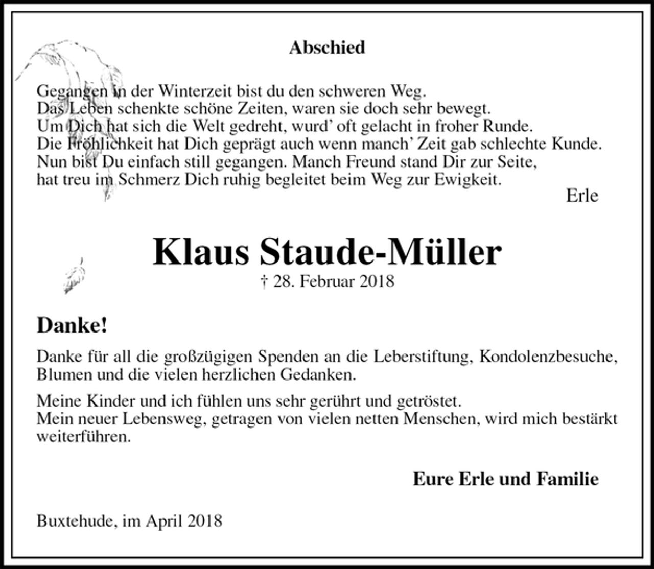 <p>Abschied<br />Gegangen in der Winterzeit bist du den schweren Weg.<br />Das Leben schenkte schöne Zeiten, waren sie doch sehr bewegt.<br />Um Dich hat sich die Welt gedreht, wurd’ oft gelacht in froher Runde.<br />Die Fröhlichkeit hat Dich geprägt auch wenn manch’ Zeit gab schlechte Kunde.<br />Nun bist Du einfach still gegangen. Manch Freund stand Dir zur Seite,<br />hat treu im Schmerz Dich ruhig begleitet beim Weg zur Ewigkeit.<br />Erle<br />Klaus Staude-Müller<br />† 28. Februar 2018<br />Danke!<br />Danke für all die großzügigen Spenden an die Leberstiftung, Kondolenzbesuche, Blumen und die vielen herzlichen Gedanken.<br />Meine Kinder und ich fühlen uns sehr gerührt und getröstet.<br />Mein neuer Lebensweg, getragen von vielen netten Menschen, wird mich bestärkt weiterführen.<br />Eure Erle und Familie<br />Buxtehude, im April 2018</p>