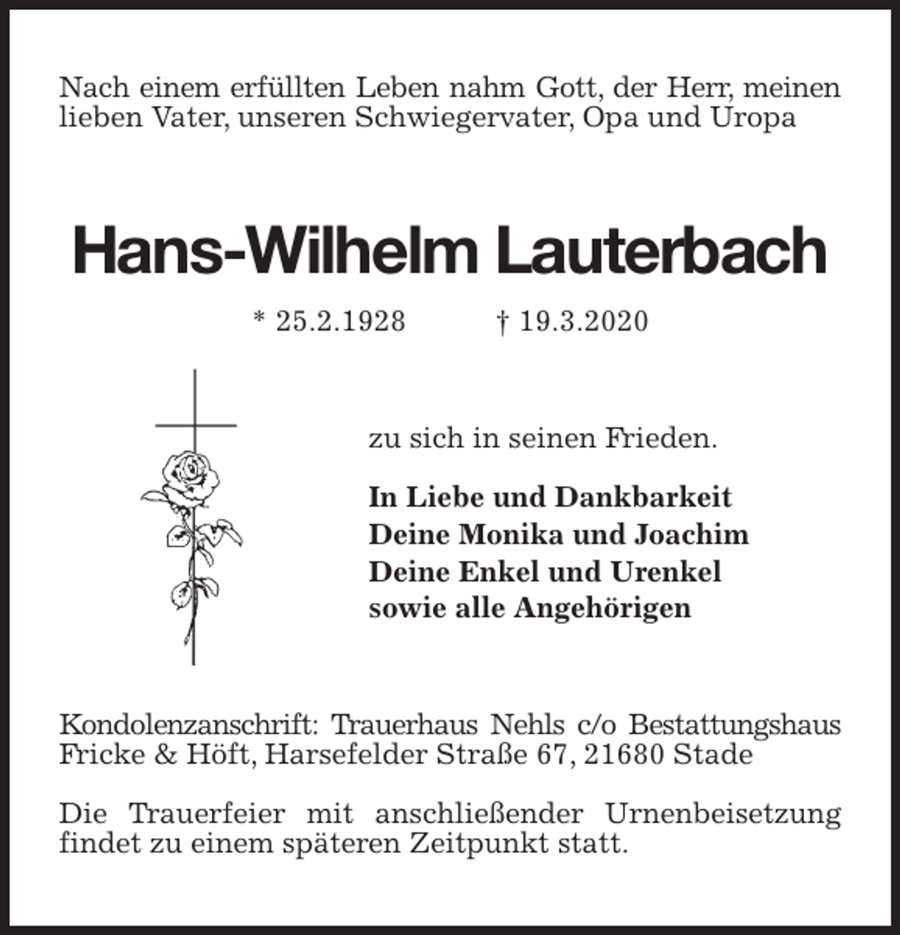 <p>Nach einem erfüllten Leben nahm Gott, der Herr, meinen lieben Vater, unseren Schwiegervater, Opa und Uropa<br />Hans-Wilhelm Lauterbach<br />* 25.2.1928 † 19.3.2020<br />zu sich in seinen Frieden.</p>
<p>In Liebe und Dankbarkeit<br />Deine Monika und Joachim<br />Deine Enkel und Urenkel<br />sowie alle Angehörigen<br />Kondolenzanschrift: Trauerhaus Nehls c/o Bestattungshaus Fricke &amp; Höft, Harsefelder Straße 67, 21680 Stade</p>
<p>Die Trauerfeier mit anschließender Urnenbeisetzung findet zu einem späteren Zeitpunkt statt.</p>