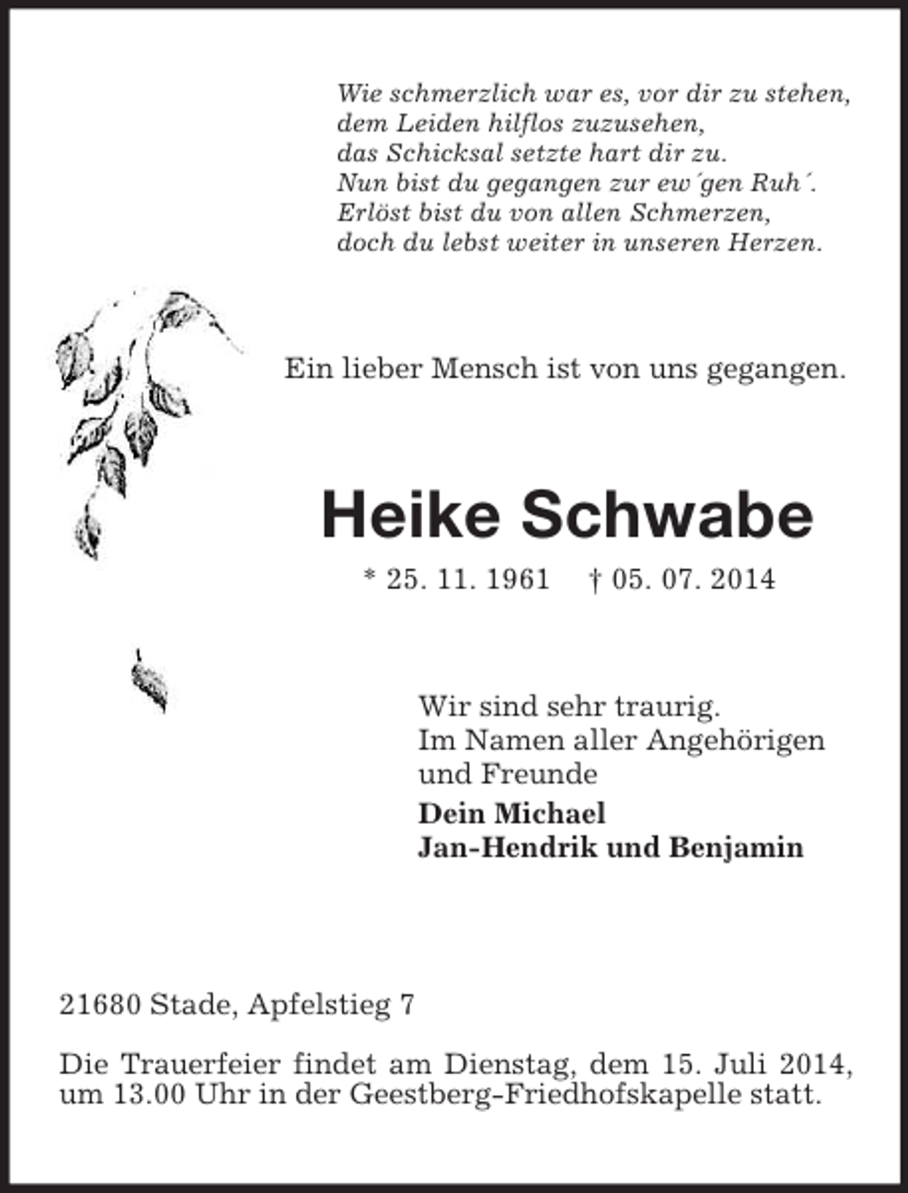 <p>Wie schmerzlich war es, vor dir zu stehen,<br />dem Leiden hilflos zuzusehen,<br />das Schicksal setzte hart dir zu.<br />Nun bist du gegangen zur ew´gen Ruh´.<br />Erlöst bist du von allen Schmerzen,<br />doch du lebst weiter in unseren Herzen.<br />Ein lieber Mensch ist von uns gegangen.<br />Heike Schwabe<br />* 25. 11. 1961 † 05. 07. 2014<br />Wir sind sehr traurig.<br />Im Namen aller Angehörigen<br />und Freunde<br />Dein Michael<br />Jan-Hendrik und Benjamin</p><p>21680 Stade, Apfelstieg 7</p><p>Die Trauerfeier findet am Dienstag, dem 15. Juli 2014, um 13.00 Uhr in der Geestberg-Friedhofskapelle statt.</p>