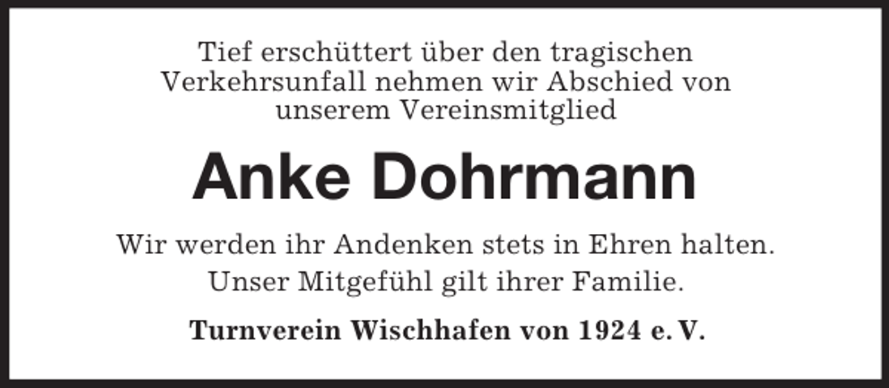 <p>Tief erschüttert über den tragischen<br />Verkehrsunfall nehmen wir Abschied von<br />unserem Vereinsmitglied</p><p>Anke Dohrmann<br />Wir werden ihr Andenken stets in Ehren halten.<br />Unser Mitgefühl gilt ihrer Familie.<br />Turnverein Wischhafen von 1924 e. V.</p>