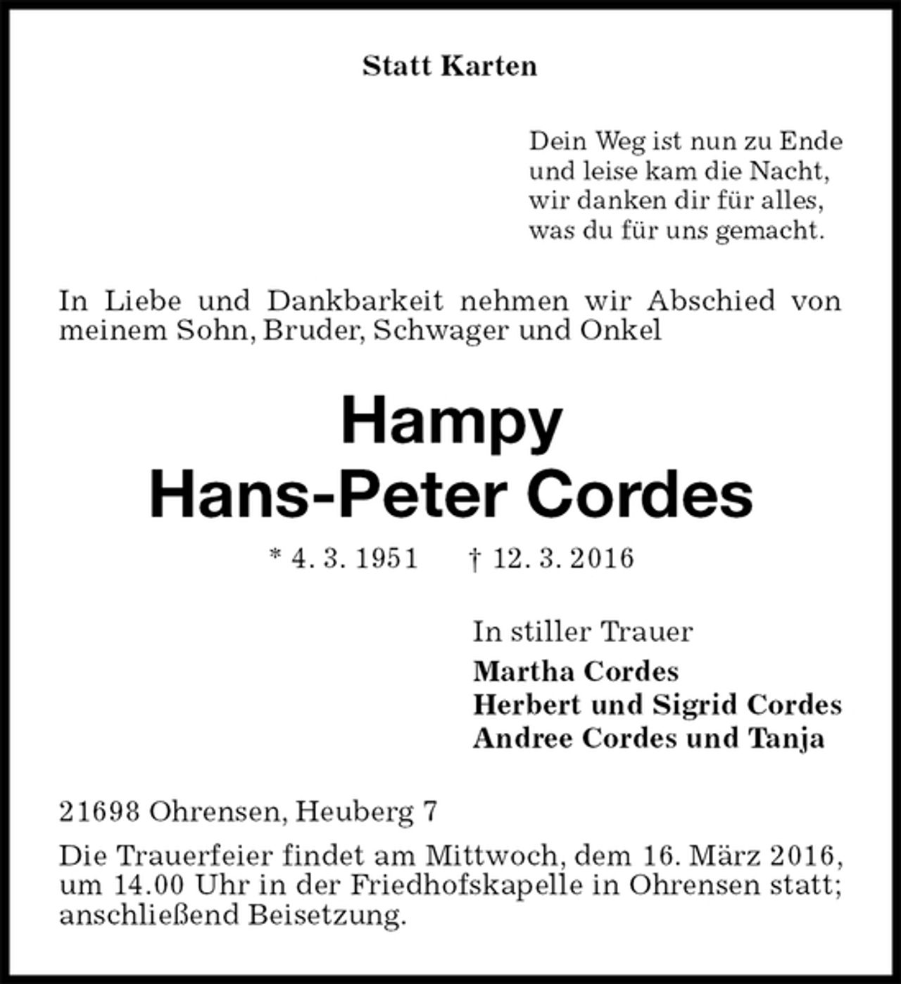 <p>Statt Karten<br />Dein Weg ist nun zu Ende<br />und leise kam die Nacht,<br />wir danken dir für alles,<br />was du für uns gemacht.<br />In Liebe und Dankbarkeit nehmen wir Abschied von meinem Sohn, Bruder, Schwager und Onkel<br />Hampy<br />Hans-Peter Cordes<br />* 4. 3. 1951 † 12. 3. 2016<br />In stiller Trauer<br />Martha Cordes<br />Herbert und Sigrid Cordes<br />Andree Cordes und Tanja<br />21698 Ohrensen, Heuberg 7<br />Die Trauerfeier findet am Mittwoch, dem 16. März 2016, um 14.00 Uhr in der Friedhofskapelle in Ohrensen statt; anschließend Beisetzung.</p>