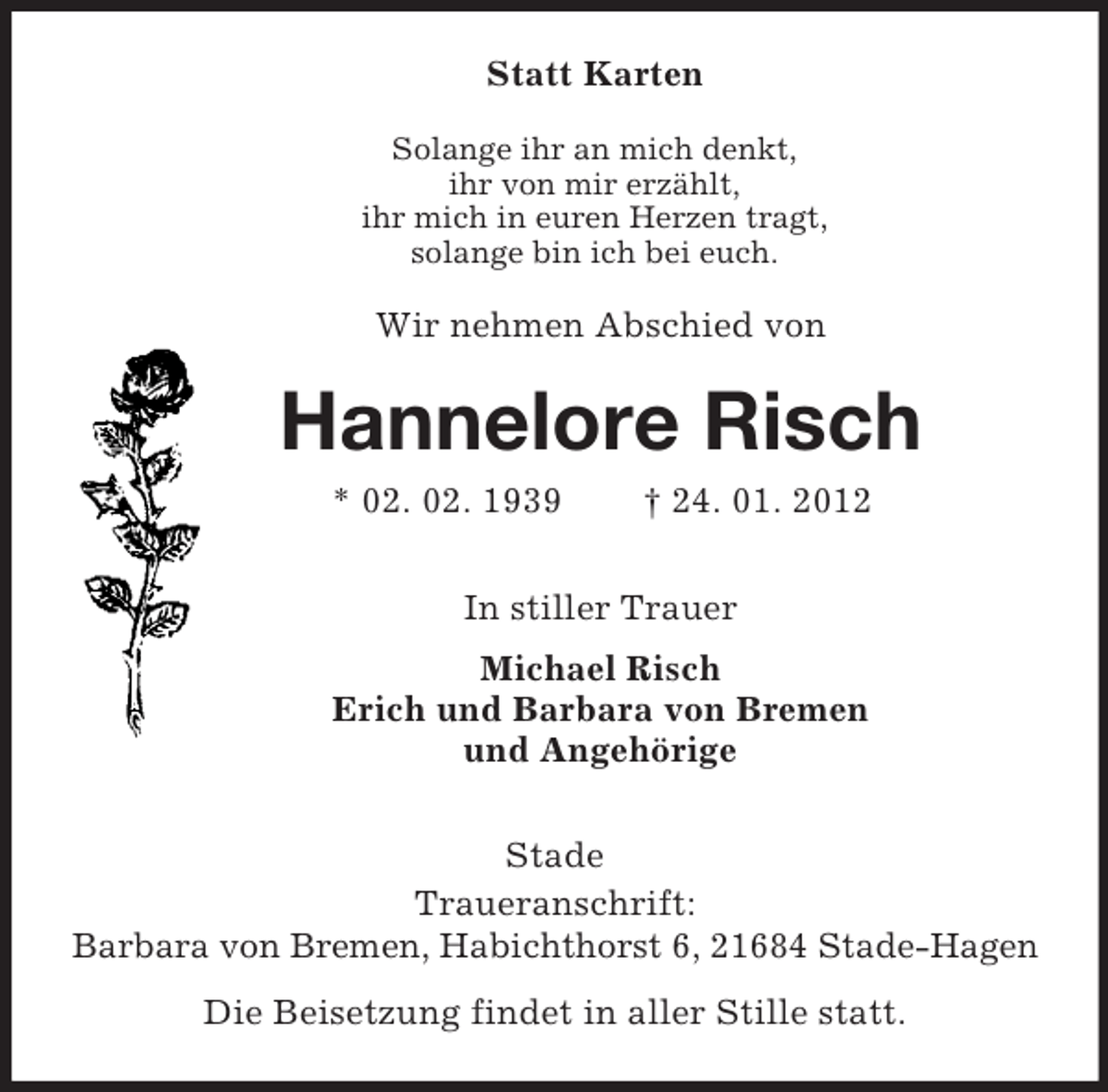 <p>Statt Karten<br />Solange ihr an mich denkt,<br />ihr von mir erzählt,<br />ihr mich in euren Herzen tragt,<br />solange bin ich bei euch.<br />Wir nehmen Abschied von<br />Hannelore Risch<br />* 02. 02. 1939 † 24. 01. 2012<br />In stiller Trauer<br />Michael Risch<br />Erich und Barbara von Bremen<br />und Angehörige<br />Stade<br />Traueranschrift:<br />Barbara von Bremen, Habichthorst 6, 21684 Stade-Hagen<br />Die Beisetzung findet in aller Stille statt.</p>