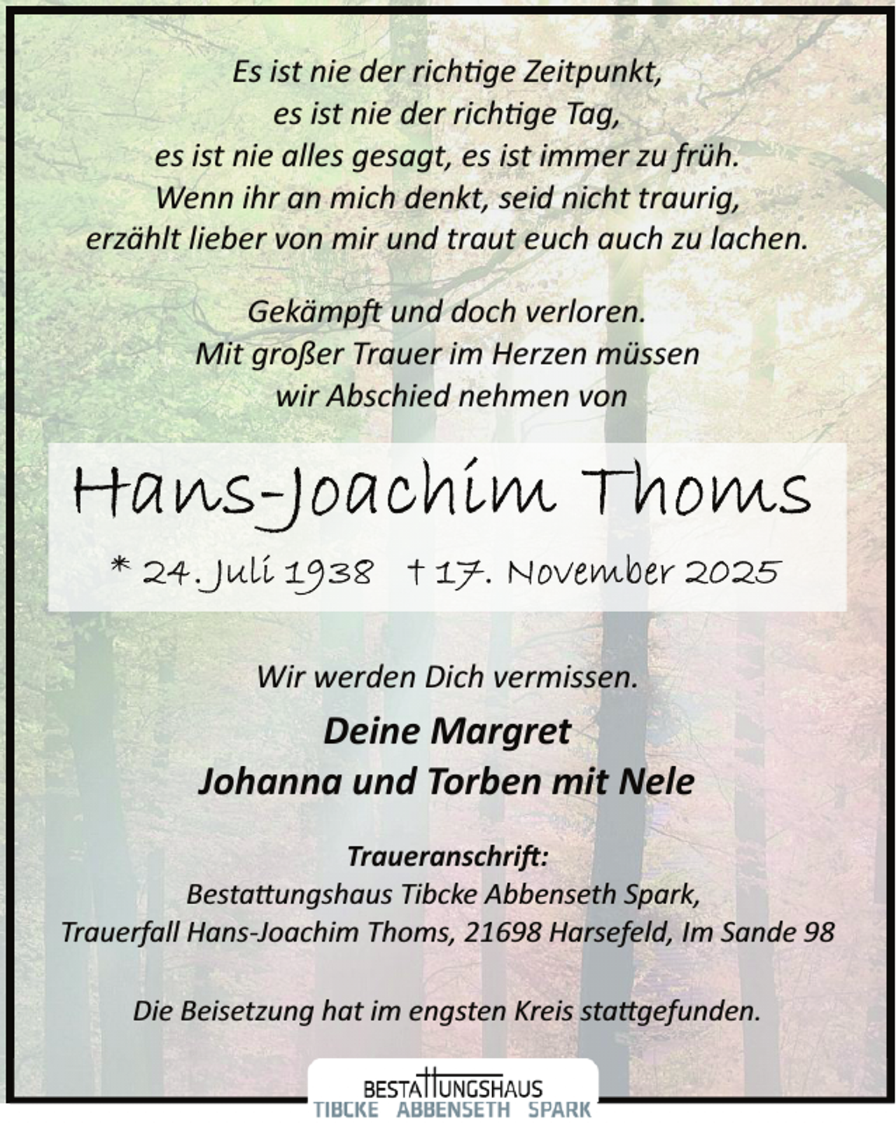 <p>Es ist nie der rich ge Zeitpunkt,<br />es ist nie der rich ge Tag,<br />es ist nie alles gesagt, es ist immer zu früh.<br />Wenn ihr an mich denkt, seid nicht traurig,<br />erzählt lieber von mir und traut euch auch zu lachen.<br />Gekämp und doch verloren.<br />Mit großer Trauer im Herzen müssen<br />wir Abschied nehmen von</p>
<p>Wir werden Dich vermissen.</p>
<p>Deine Margret<br />Johanna und Torben mit Nele<br />Traueranschri�:<br />Besta�ungshaus Tibcke Abbenseth Spark,<br />Trauerfall Hans­Joachim Thoms, 21698 Harsefeld, Im Sande 98<br />Die Beisetzung hat im engsten Kreis sta�gefunden.</p>