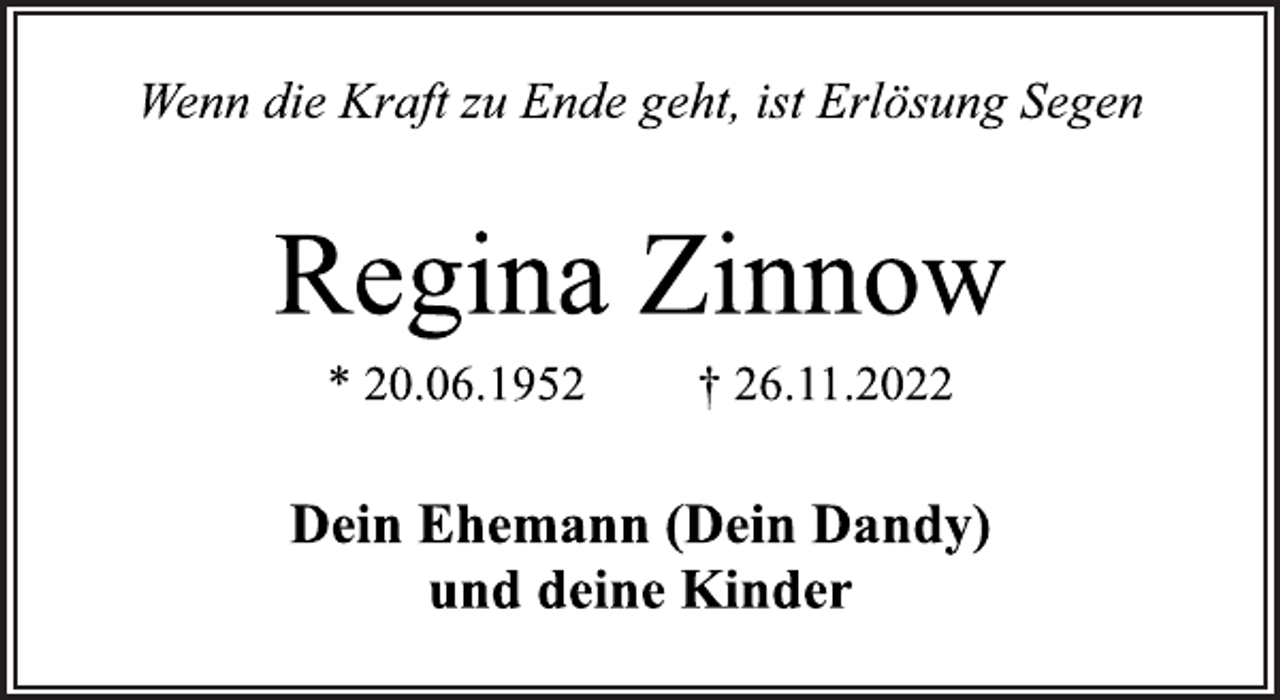 <p>Wenn die Kraft zu Ende geht, ist Erlösung Segen<br />Regina Zinnow<br />* 20.06.1952 † 26.11.2022<br />Dein Ehemann (Dein Dandy)<br />und deine Kinder</p>