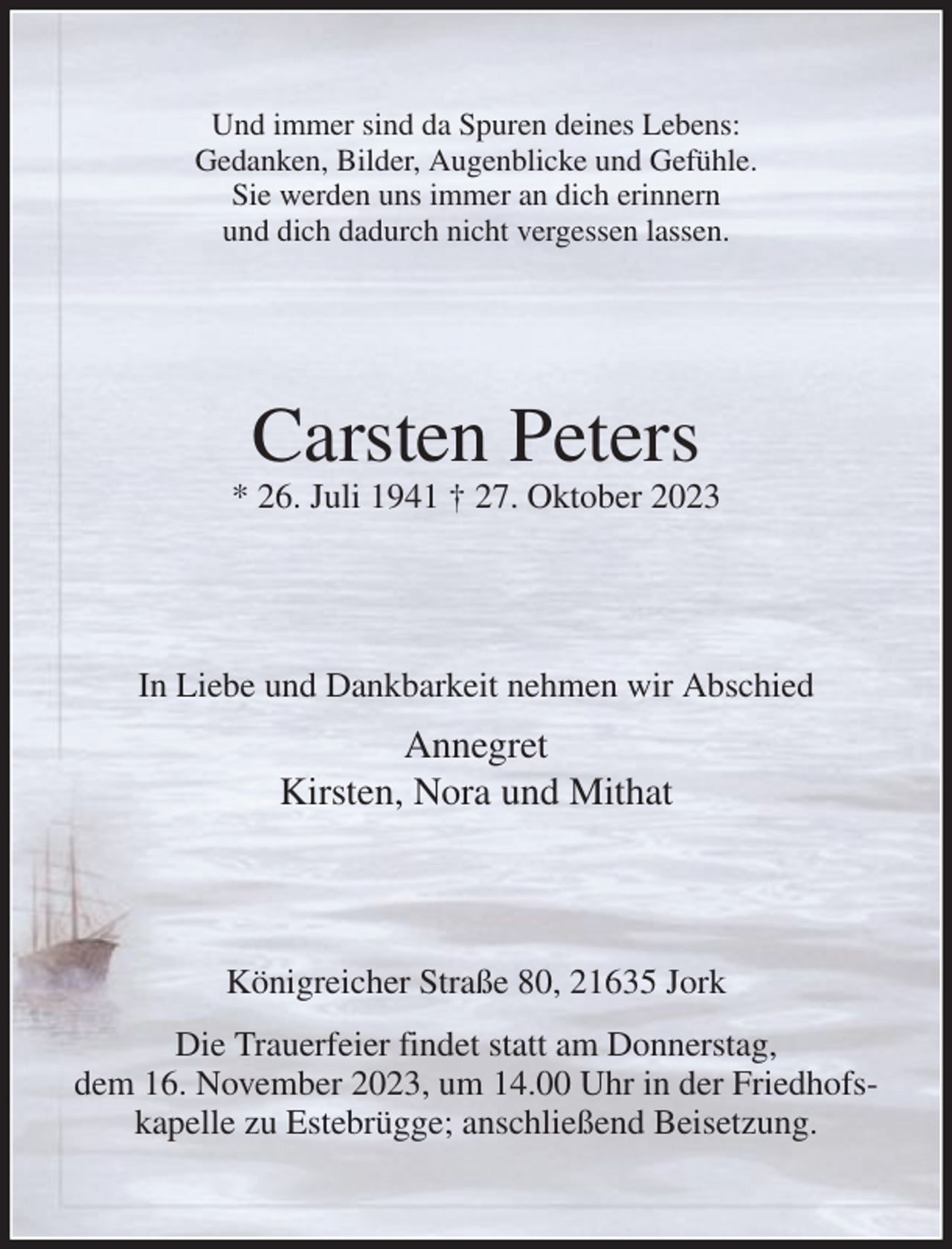 <p>Und immer sind da Spuren deines Lebens:<br />Gedanken, Bilder, Augenblicke und Gefühle.<br />Sie werden uns immer an dich erinnern<br />und dich dadurch nicht vergessen lassen.<br />Carsten Peters<br />* 26. Juli 1941 † 27. Oktober 2023<br />In Liebe und Dankbarkeit nehmen wir Abschied<br />Annegret<br />Kirsten, Nora und Mithat<br />Königreicher Straße 80, 21635 Jork<br />Die Trauerfeier findet statt am Donnerstag,<br />dem 16. November 2023, um 14.00 Uhr in der Friedhofskapelle zu Estebrügge; anschließend Beisetzung.</p>