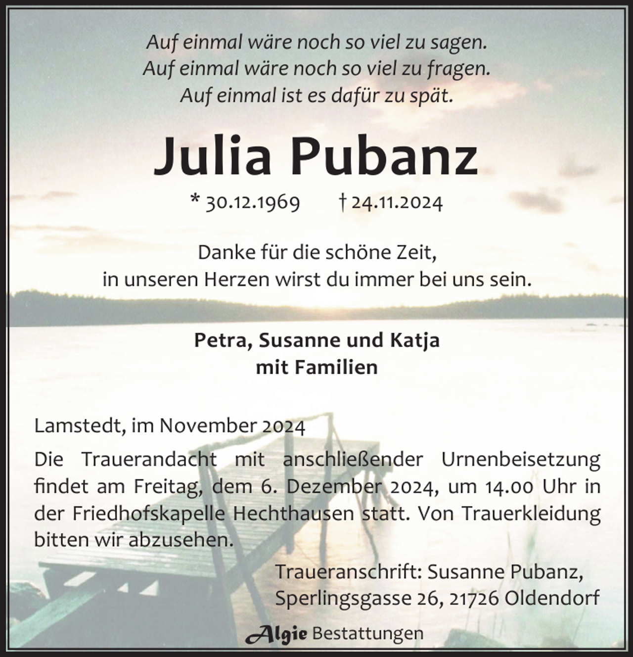 <p>Auf einmal wäre noch so viel zu sagen.<br />Auf einmal wäre noch so viel zu fragen.<br />Auf einmal ist es dafür zu spät.</p><p>Julia Pubanz<br />* 30.12.1969</p><p>† 24.11.2024</p><p>Danke für die schöne Zeit,<br />in unseren Herzen wirst du immer bei uns sein.<br />Petra, Susanne und Katja<br />mit Familien<br />Lamstedt, im November 2024<br />Die Trauerandacht mit anschließender Urnenbeisetzung<br />ﬁndet am Freitag, dem 6. Dezember 2024, um 14.00 Uhr in<br />der Friedhofskapelle Hechthausen statt. Von Trauerkleidung<br />bitten wir abzusehen.<br />Traueranschrift: Susanne Pubanz,<br />Sperlingsgasse 26, 21726 Oldendorf<br />Algie Bestattungen</p>