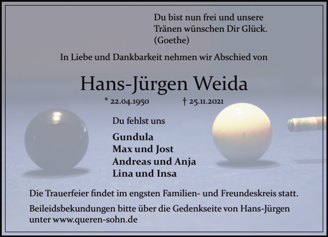 <p>Du bist nun frei und unsere<br />Tränen wünschen Dir Glück.<br />(Goethe)<br />In Liebe und Dankbarkeit nehmen wir Abschied von<br />Hans-Jürgen Weida<br />* 22.04.1950 † 25.11.2021<br />Du fehlst uns<br />Gundula<br />Max und Jost<br />Andreas und Anja<br />Lina und Insa<br />Die Trauerfeier findet im engsten Familien und Freundeskreis statt.<br />Beileidsbekundungen bitte über die Gedenkseite von Hans-Jürgen<br />unter www.querensohn.de</p>