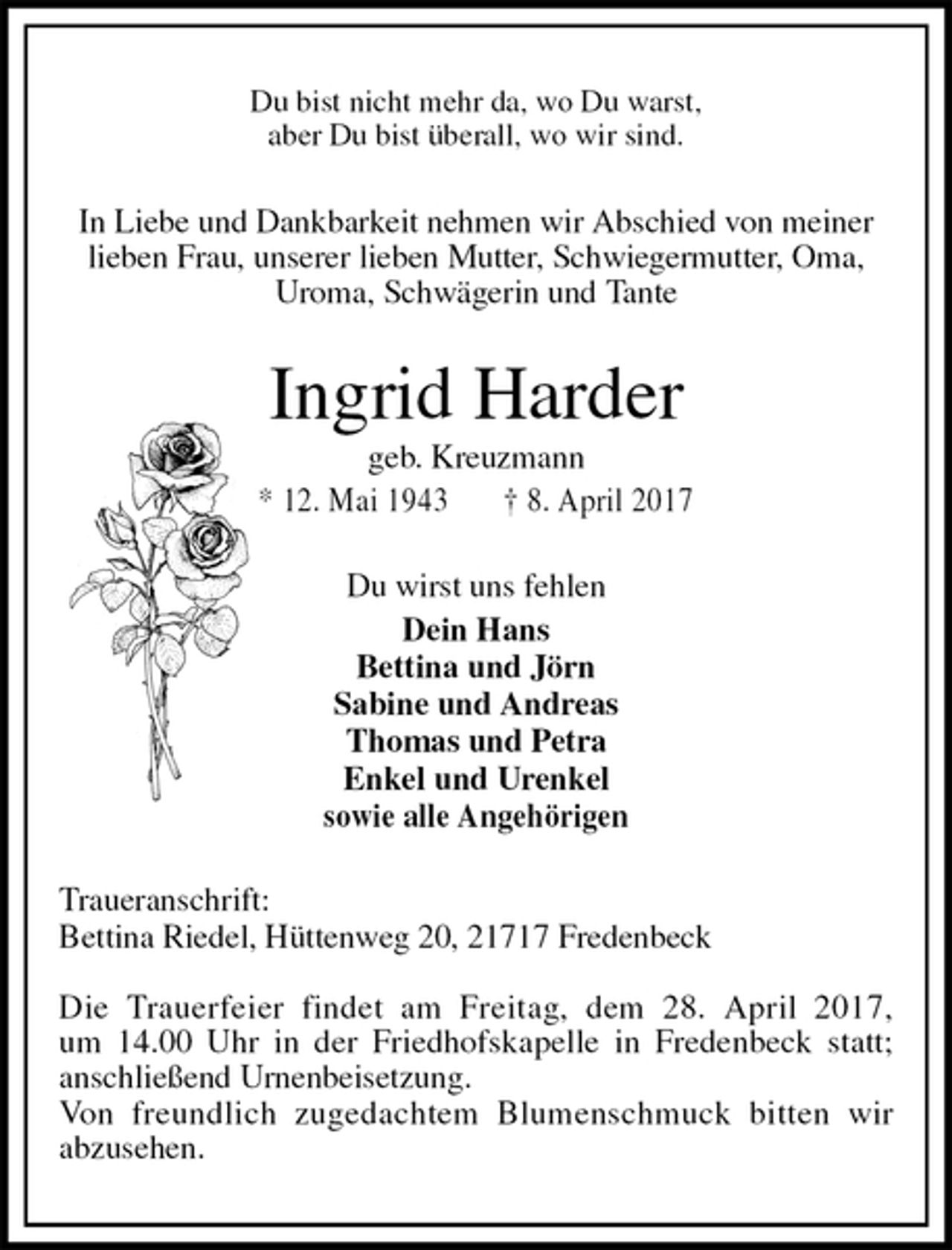 <p>Du bist nicht mehr da, wo Du warst,<br />aber Du bist überall, wo wir sind.<br />In Liebe und Dankbarkeit nehmen wir Abschied von meiner<br />lieben Frau, unserer lieben Mutter, Schwiegermutter, Oma,<br />Uroma, Schwägerin und Tante<br />Ingrid Harder<br />geb. Kreuzmann<br />* 12. Mai 1943 † 8. April 2017<br />Du wirst uns fehlen<br />Dein Hans<br />Bettina und Jörn<br />Sabine und Andreas<br />Thomas und Petra<br />Enkel und Urenkel<br />sowie alle Angehörigen<br />Traueranschrift:<br />Bettina Riedel, Hüttenweg 20, 21717 Fredenbeck</p><p>Die Trauerfeier findet am Freitag, dem 28. April 2017,<br />um 14.00 Uhr in der Friedhofskapelle in Fredenbeck statt;<br />anschließend Urnenbeisetzung.<br />Von freundlich zugedachtem Blumenschmuck bitten wir<br />abzusehen.</p>