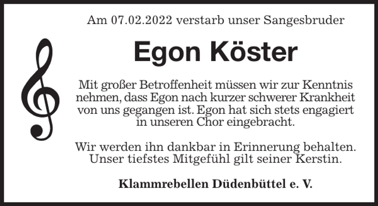 <p>Am 07.02.2022 verstarb unser Sangesbruder<br />Egon Köster<br />Mit großer Betroffenheit müssen wir zur Kenntnis nehmen, dass Egon nach kurzer schwerer Krankheit<br />von uns gegangen ist. Egon hat sich stets engagiert in unseren Chor eingebracht.</p>
<p>Wir werden ihn dankbar in Erinnerung behalten.<br />Unser tiefstes Mitgefühl gilt seiner Kerstin.<br />Klammrebellen Düdenbüttel e. V.</p>
