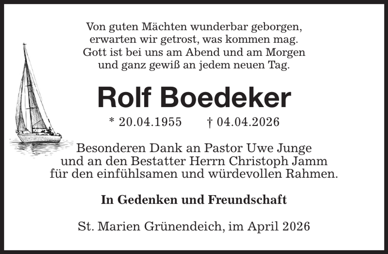 <p>Von guten Mächten wunderbar geborgen,<br />erwarten wir getrost, was kommen mag.<br />Gott ist bei uns am Abend und am Morgen<br />und ganz gewiß an jedem neuen Tag.<br />Rolf Boedeker<br />* 20.04.1955 † 04.04.2026<br />Besonderen Dank an Pastor Uwe Junge<br />und an den Bestatter Herrn Christoph Jamm<br />für den einfühlsamen und würdevollen Rahmen.<br />In Gedenken und Freundschaft<br />St. Marien Grünendeich, im April 2026</p>