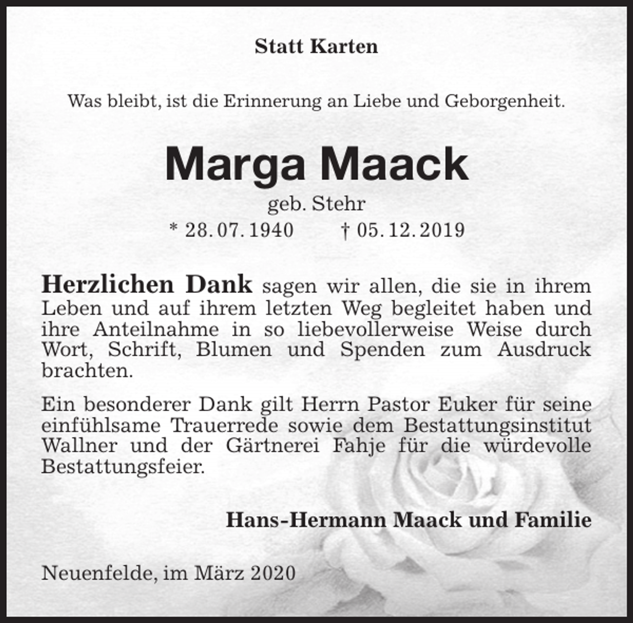 <p>Statt Karten<br />Was bleibt, ist die Erinnerung an Liebe und Geborgenheit.<br />Marga Maack<br />geb. Stehr<br />* 28. 07. 1940 † 05. 12. 2019<br />Herzlichen Dank sagen wir allen, die sie in ihrem Leben und auf ihrem letzten Weg begleitet haben und ihre Anteilnahme in so liebevollerweise Weise durch Wort, Schrift, Blumen und Spenden zum Ausdruck brachten.<br />Ein besonderer Dank gilt Herrn Pastor Euker für seine einfühlsame Trauerrede sowie dem Bestattungsinstitut Wallner und der Gärtnerei Fahje für die würdevolle<br />Bestattungsfeier.<br />Hans-Hermann Maack und Familie<br />Neuenfelde, im März 2020</p>