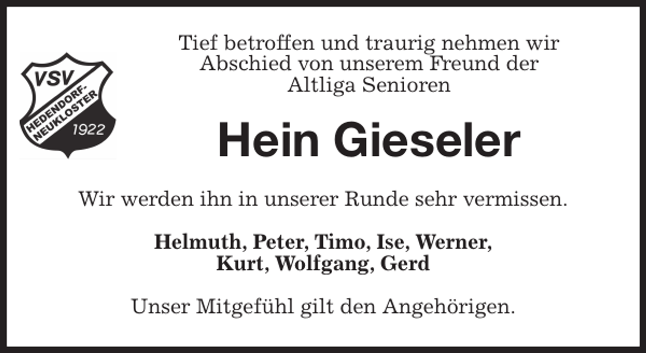 <p>Tief betroffen und traurig nehmen wir<br />Abschied von unserem Freund der<br />Altliga Senioren<br />Hein Gieseler<br />Wir werden ihn in unserer Runde sehr vermissen.<br />Helmuth, Peter, Timo, Ise, Werner,<br />Kurt, Wolfgang, Gerd<br />Unser Mitgefühl gilt den Angehörigen.</p>