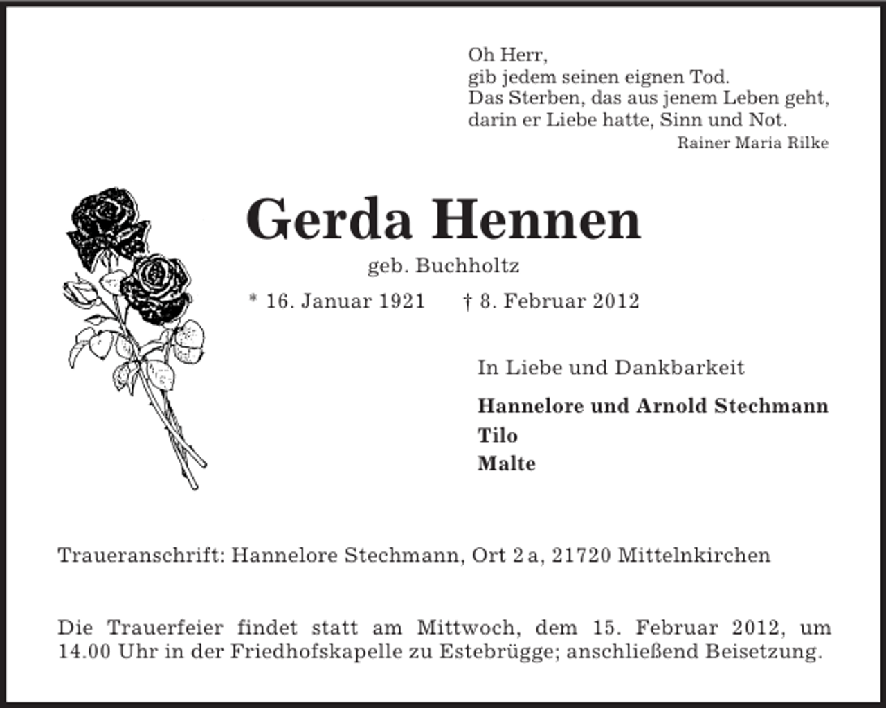<p>Oh Herr,<br />gib jedem seinen eignen Tod.<br />Das Sterben, das aus jenem Leben geht,<br />darin er Liebe hatte, Sinn und Not.<br />Rainer Maria Rilke</p><p>Gerda Hennen<br />geb. Buchholtz<br />* 16. Januar 1921</p><p>† 8. Februar 2012<br />In Liebe und Dankbarkeit<br />Hannelore und Arnold Stechmann<br />Tilo<br />Malte</p><p>Traueranschrift: Hannelore Stechmann, Ort 2 a, 21720 Mittelnkirchen<br />Die Trauerfeier findet statt am Mittwoch, dem 15. Februar 2012, um<br />14.00 Uhr in der Friedhofskapelle zu Estebrügge; anschließend Beisetzung.</p>
