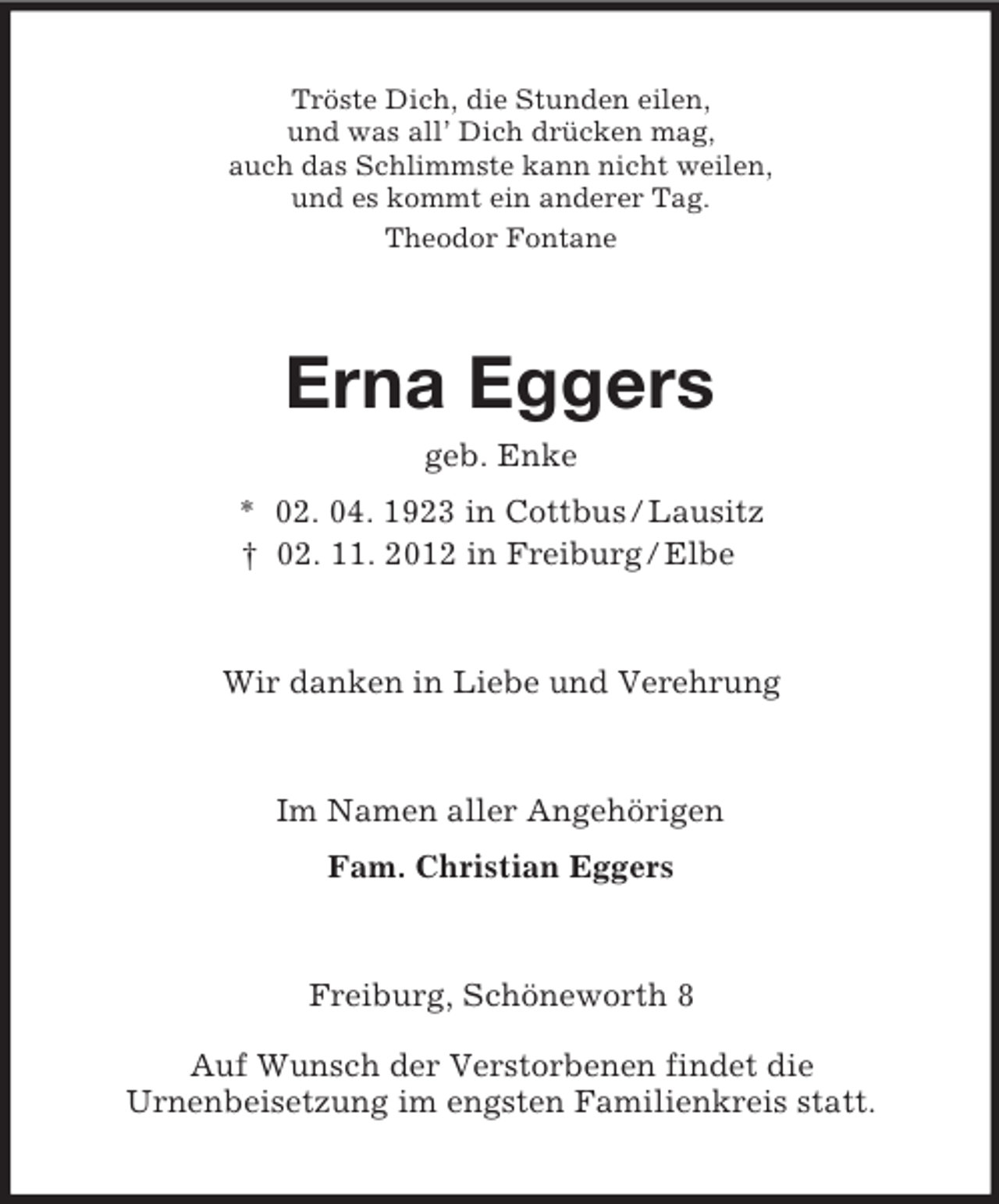 <p>Tröste Dich, die Stunden eilen,<br />und was all’ Dich drücken mag,<br />auch das Schlimmste kann nicht weilen,<br />und es kommt ein anderer Tag.<br />Theodor Fontane</p><p>Erna Eggers<br />geb. Enke<br />* 02. 04. 1923 in Cottbus / Lausitz<br />† 02. 11. 2012 in Freiburg / Elbe</p><p>Wir danken in Liebe und Verehrung</p><p>Im Namen aller Angehörigen<br />Fam. Christian Eggers</p><p>Freiburg, Schöneworth 8<br />Auf Wunsch der Verstorbenen findet die<br />Urnenbeisetzung im engsten Familienkreis statt.</p>