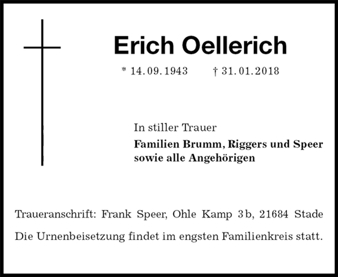 <p>Erich Oellerich<br />* 14. 09. 1943 † 31. 01. 2018<br />In stiller Trauer<br />Familien Brumm, Riggers und Speer<br />sowie alle Angehörigen<br />Traueranschrift: Frank Speer, Ohle Kamp 3 b, 21684 Stade</p><p>Die Urnenbeisetzung findet im engsten Familienkreis statt.</p>