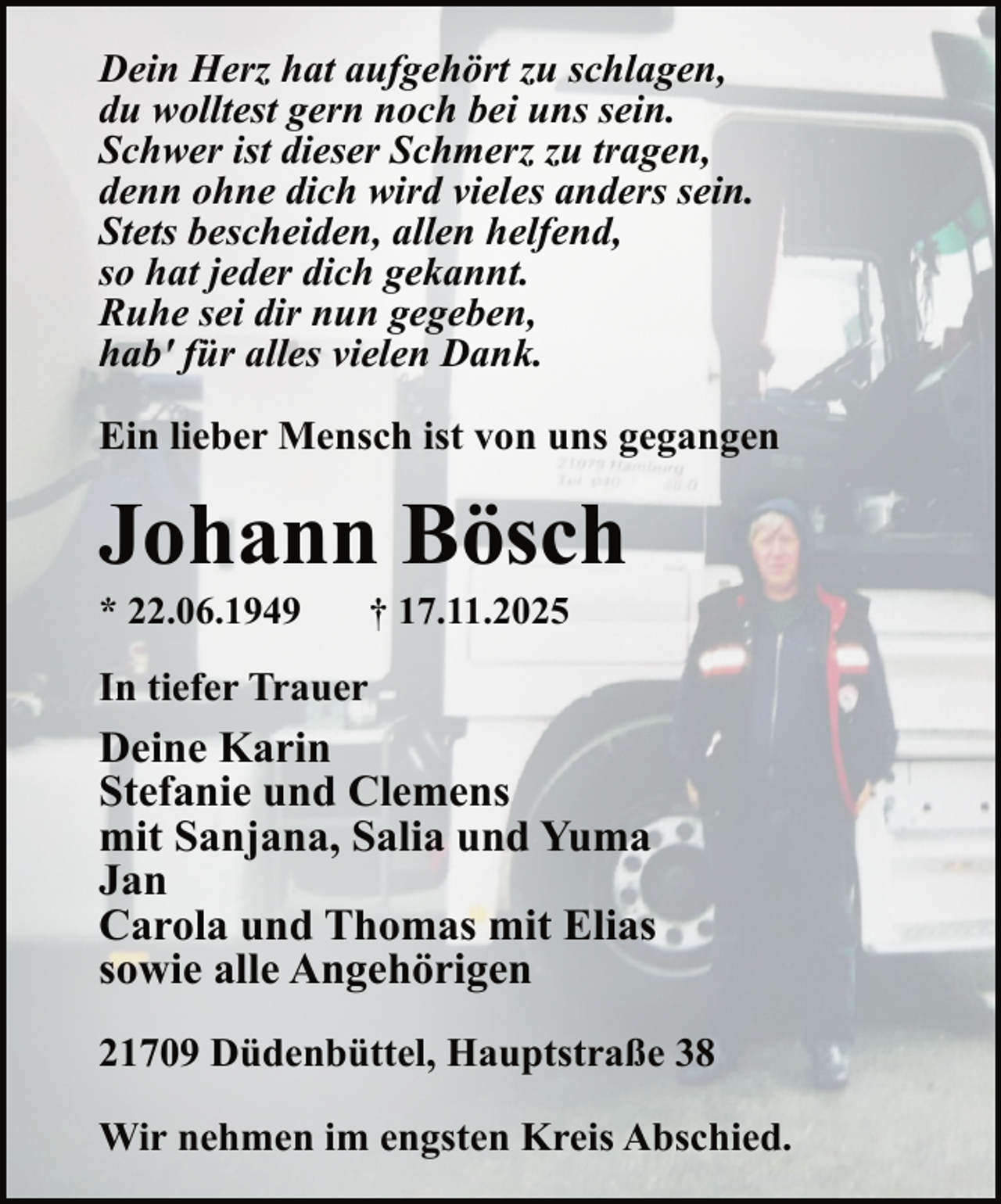 <p>Dein Herz hat aufgehört zu schlagen,<br />du wolltest gern noch bei uns sein.<br />Schwer ist dieser Schmerz zu tragen,<br />denn ohne dich wird vieles anders sein.<br />Stets bescheiden, allen helfend,<br />so hat jeder dich gekannt.<br />Ruhe sei dir nun gegeben,<br />hab' für alles vielen Dank.<br />Ein lieber Mensch ist von uns gegangen</p><p>Johann Bösch<br />* 22.06.1949</p><p>† 17.11.2025</p><p>In tiefer Trauer</p><p>Deine Karin<br />Stefanie und Clemens<br />mit Sanjana, Salia und Yuma<br />Jan<br />Carola und Thomas mit Elias<br />sowie alle Angehörigen<br />21709 Düdenbüttel, Hauptstraße 38<br />Wir nehmen im engsten Kreis Abschied.</p>