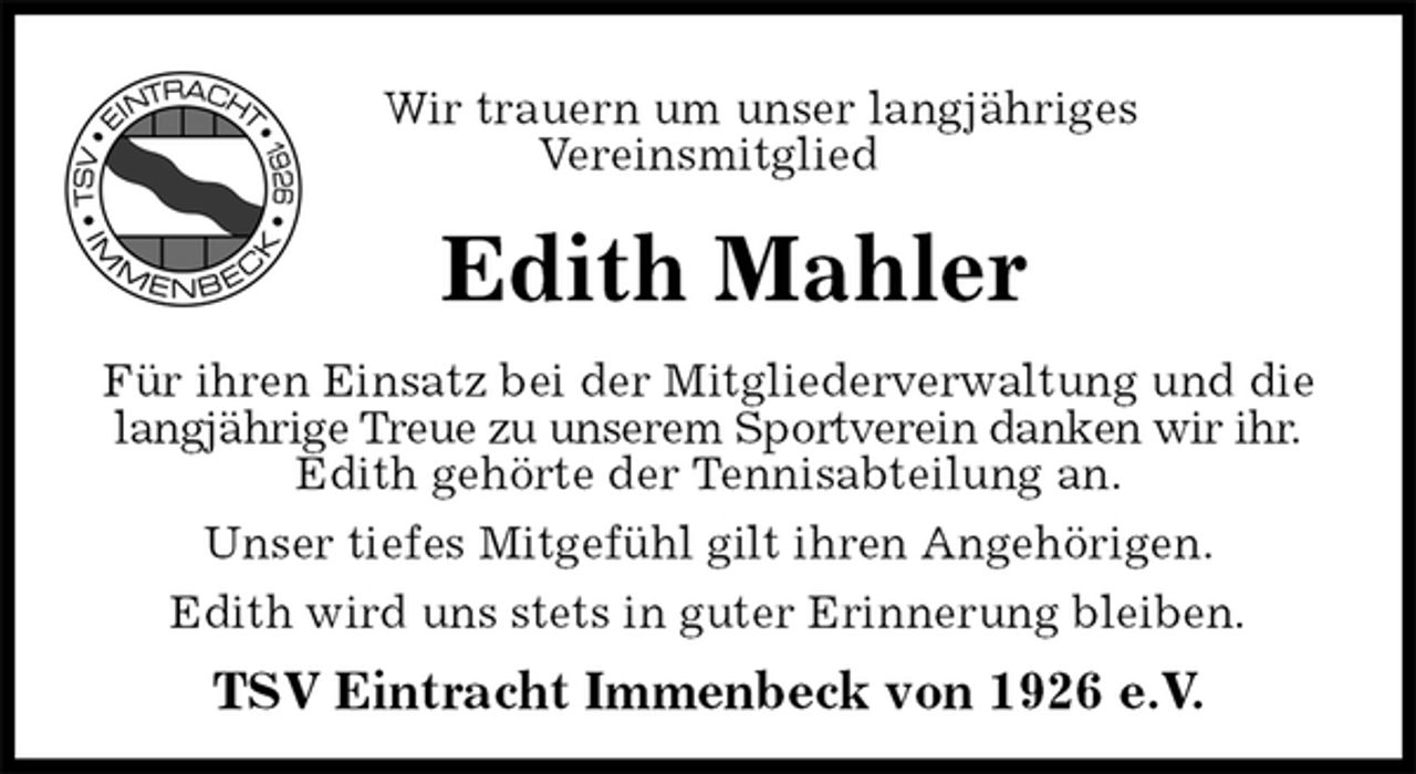 <p>Wir trauern um unser langjähriges<br />Vereinsmitglied<br />Edith Mahler<br />Für ihren Einsatz bei der Mitgliederverwaltung und die langjährige Treue zu unserem Sportverein danken wir ihr.<br />Edith gehörte der Tennisabteilung an.<br />Unser tiefes Mitgefühl gilt ihren Angehörigen.<br />Edith wird uns stets in guter Erinnerung bleiben.<br />TSV Eintracht Immenbeck von 1926 e.V.</p>