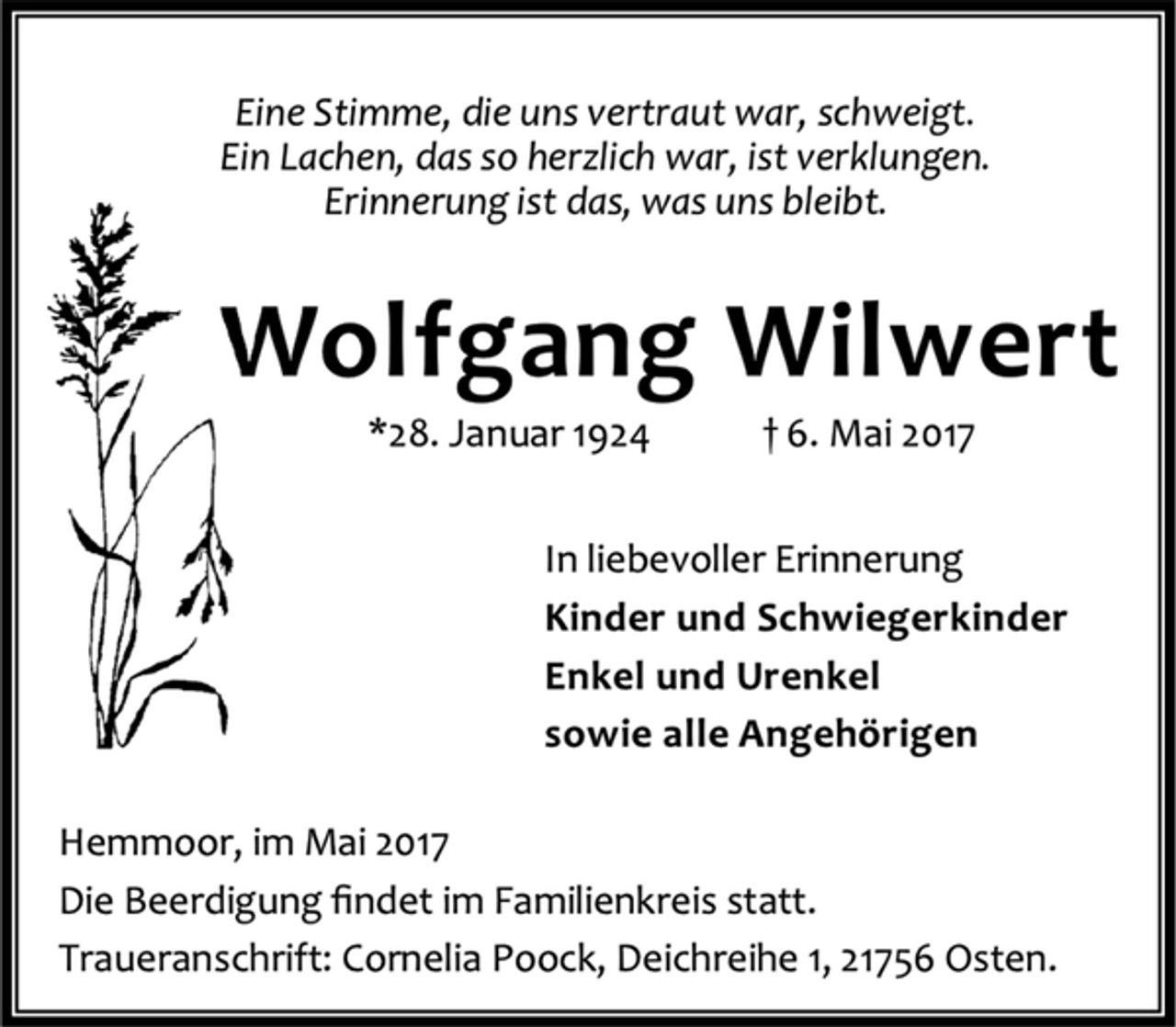 <p>Eine Stimme, die uns vertraut war, schweigt.<br />Ein Lachen, das so herzlich war, ist verklungen.<br />Erinnerung ist das, was uns bleibt.<br />Wolfgang Wilwert<br />*28. Januar 1924 † 6. Mai 2017<br />In liebevoller Erinnerung<br />Kinder und Schwiegerkinder<br />Enkel und Urenkel<br />sowie alle Angehörigen<br />Hemmoor, im Mai 2017<br />Die Beerdigung findet im Familienkreis statt.<br />Traueranschrift: Cornelia Poock, Deichreihe 1, 21756 Osten.</p>