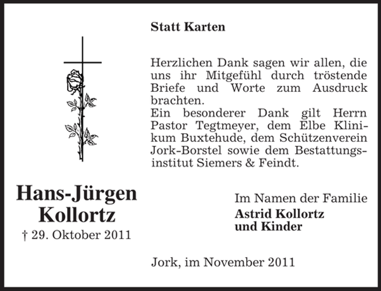 <p>Statt Karten<br />Herzlichen Dank sagen wir allen, die<br />uns ihr Mitgefühl durch tröstende<br />Briefe und Worte zum Ausdruck<br />brachten.<br />Ein besonderer Dank gilt Herrn<br />Pastor Tegtmeyer, dem Elbe Klinikum Buxtehude, dem Schützenverein<br />Jork-Borstel sowie dem Bestattungsinstitut Siemers &amp; Feindt.</p><p>Hans-Jürgen<br />Kollortz<br />† 29. Oktober 2011</p><p>Im Namen der Familie<br />Astrid Kollortz<br />und Kinder<br />Jork, im November 2011</p>