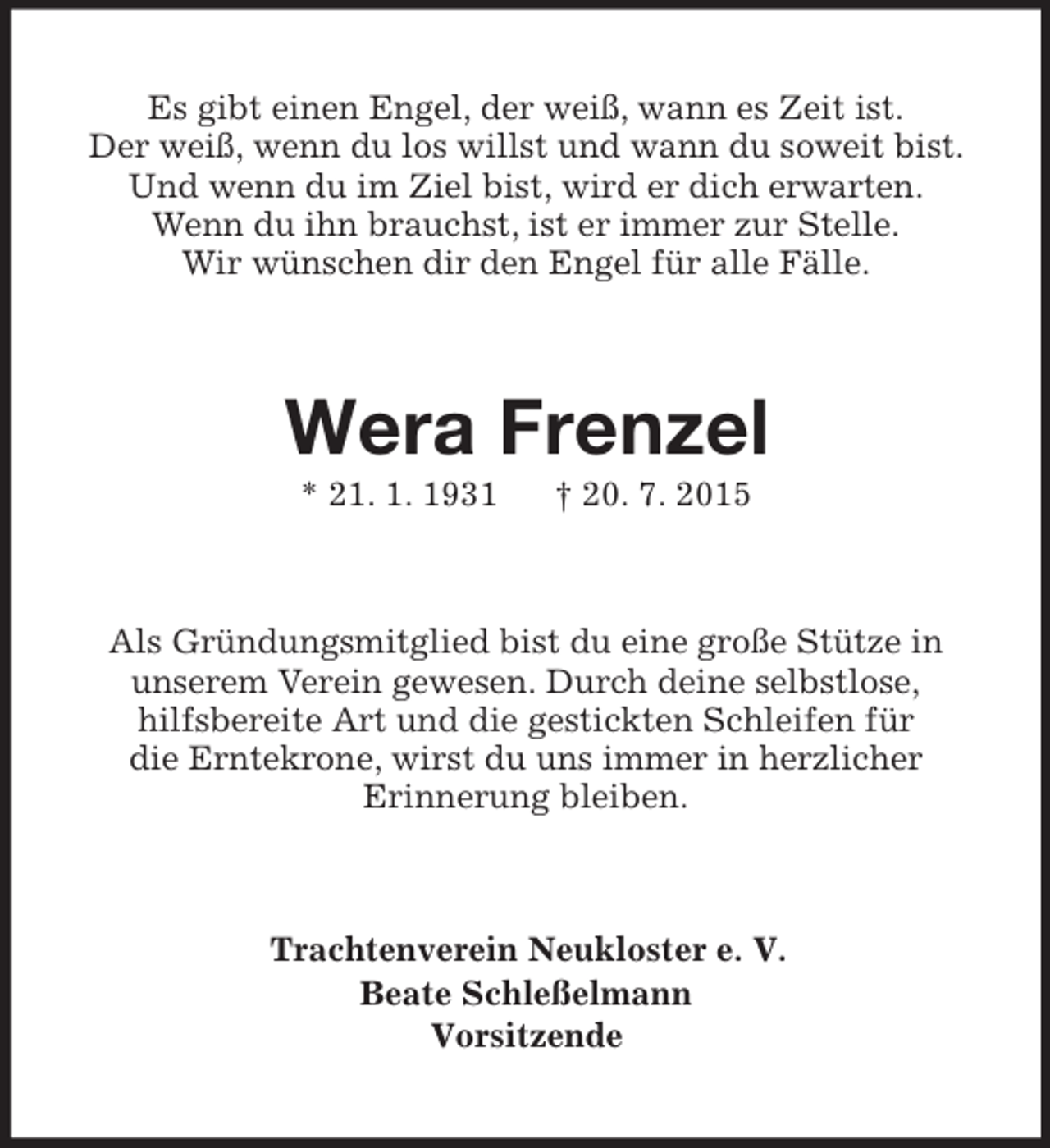 <p>Es gibt einen Engel, der weiß, wann es Zeit ist.<br />Der weiß, wenn du los willst und wann du soweit bist. Und wenn du im Ziel bist, wird er dich erwarten.<br />Wenn du ihn brauchst, ist er immer zur Stelle.<br />Wir wünschen dir den Engel für alle Fälle.<br />Wera Frenzel<br />* 21. 1. 1931 † 20. 7. 2015<br />Als Gründungsmitglied bist du eine große Stütze in<br />unserem Verein gewesen. Durch deine selbstlose,<br />hilfsbereite Art und die gestickten Schleifen für<br />die Erntekrone, wirst du uns immer in herzlicher<br />Erinnerung bleiben.<br />Trachtenverein Neukloster e. V.<br />Beate Schleßelmann<br />Vorsitzende</p>