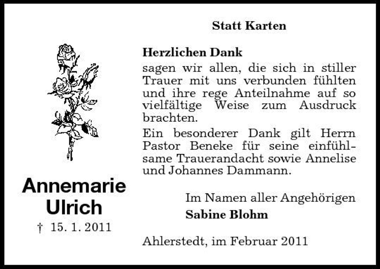 <p>Statt Karten Herzlichen Dank sagen wir allen, die sich in stiller Trauer mit uns verbunden fühlten und ihre rege Anteilnahme auf so vielfältige Weise zum Ausdruck brachten. Ein besonderer Dank gilt Herrn Pastor Beneke für seine einfühlsame Trauerandacht sowie Annelise und Johannes Dammann.</p><p>Annemarie Ulrich<br />† 15. 1. 2011</p><p>Im Namen aller Angehörigen Sabine Blohm Ahlerstedt, im Februar 2011</p>