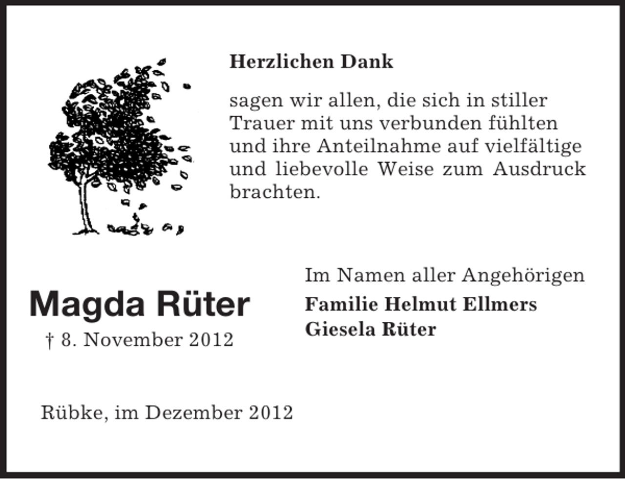 <p>Herzlichen Dank<br />sagen wir allen, die sich in stiller<br />Trauer mit uns verbunden fühlten<br />und ihre Anteilnahme auf vielfältige<br />und liebevolle Weise zum Ausdruck<br />brachten.</p><p>Magda Rüter<br />† 8. November 2012</p><p>Rübke, im Dezember 2012</p><p>Im Namen aller Angehörigen<br />Familie Helmut Ellmers<br />Giesela Rüter</p>