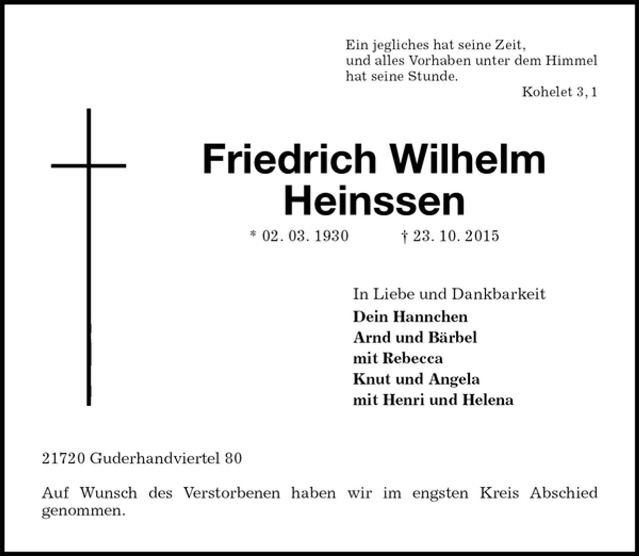<p>Ein jegliches hat seine Zeit,<br />und alles Vorhaben unter dem Himmel<br />hat seine Stunde.<br />Kohelet 3, 1<br />Friedrich Wilhelm Heinssen<br />* 02. 03. 1930 † 23. 10. 2015<br />In Liebe und Dankbarkeit<br />Dein Hannchen<br />Arnd und Bärbel<br />mit Rebecca<br />Knut und Angela<br />mit Henri und Helena<br />21720 Guderhandviertel 80</p>
<p>Auf Wunsch des Verstorbenen haben wir im engsten Kreis Abschied<br />genommen.</p>