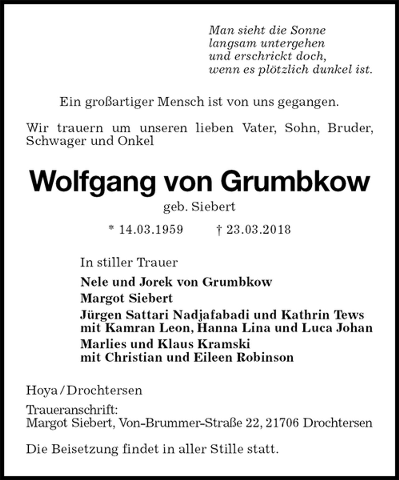<p>Man sieht die Sonne<br />langsam untergehen<br />und erschrickt doch,<br />wenn es plötzlich dunkel ist.<br />Ein großartiger Mensch ist von uns gegangen.</p>
<p>Wir trauern um unseren lieben Vater, Sohn, Bruder, Schwager und Onkel<br />Wolfgang von Grumbkow<br />geb. Siebert<br />* 14.03.1959 † 23.03.2018<br />In stiller Trauer<br />Nele und Jorek von Grumbkow<br />Margot Siebert<br />Jürgen Sattari Nadjafabadi und Kathrin Tews<br />mit Kamran Leon, Hanna Lina und Luca Johan<br />Marlies und Klaus Kramski<br />mit Christian und Eileen Robinson<br />Hoya / Drochtersen<br />Traueranschrift:<br />Margot Siebert, Von-Brummer-Straße 22, 21706 Drochtersen</p>
<p>Die Beisetzung findet in aller Stille statt.</p>