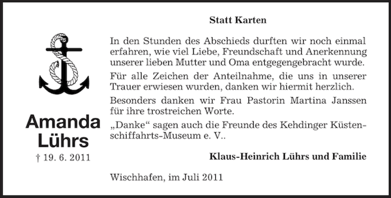 <p>Statt Karten</p><p>Amanda<br />Lührs<br />† 19. 6. 2011</p><p>In den Stunden des Abschieds durften wir noch einmal<br />erfahren, wie viel Liebe, Freundschaft und Anerkennung<br />unserer lieben Mutter und Oma entgegengebracht wurde.<br />Für alle Zeichen der Anteilnahme, die uns in unserer<br />Trauer erwiesen wurden, danken wir hiermit herzlich.<br />Besonders danken wir Frau Pastorin Martina Janssen<br />für ihre trostreichen Worte.<br />„Danke“ sagen auch die Freunde des Kehdinger Küstenschiffahrts-Museum e. V..<br />Klaus-Heinrich Lührs und Familie<br />Wischhafen, im Juli 2011</p>