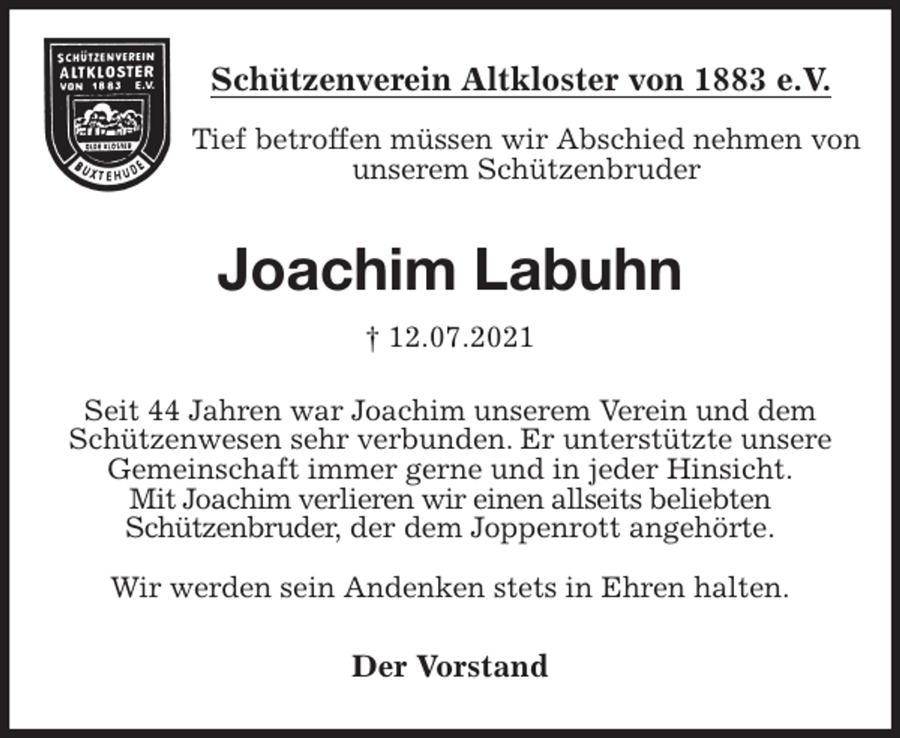 <p>Schützenverein Altkloster von 1883 e.V.<br />Tief betroffen müssen wir Abschied nehmen von unserem Schützenbruder<br />Joachim Labuhn<br />† 12.07.2021<br />Der Vorstand<br />Seit 44 Jahren war Joachim unserem Verein und dem<br />Schützenwesen sehr verbunden. Er unterstützte unsere<br />Gemeinschaft immer gerne und in jeder Hinsicht.<br />Mit Joachim verlieren wir einen allseits beliebten<br />Schützenbruder, der dem Joppenrott angehörte.</p>
<p>Wir werden sein Andenken stets in Ehren halten.</p>