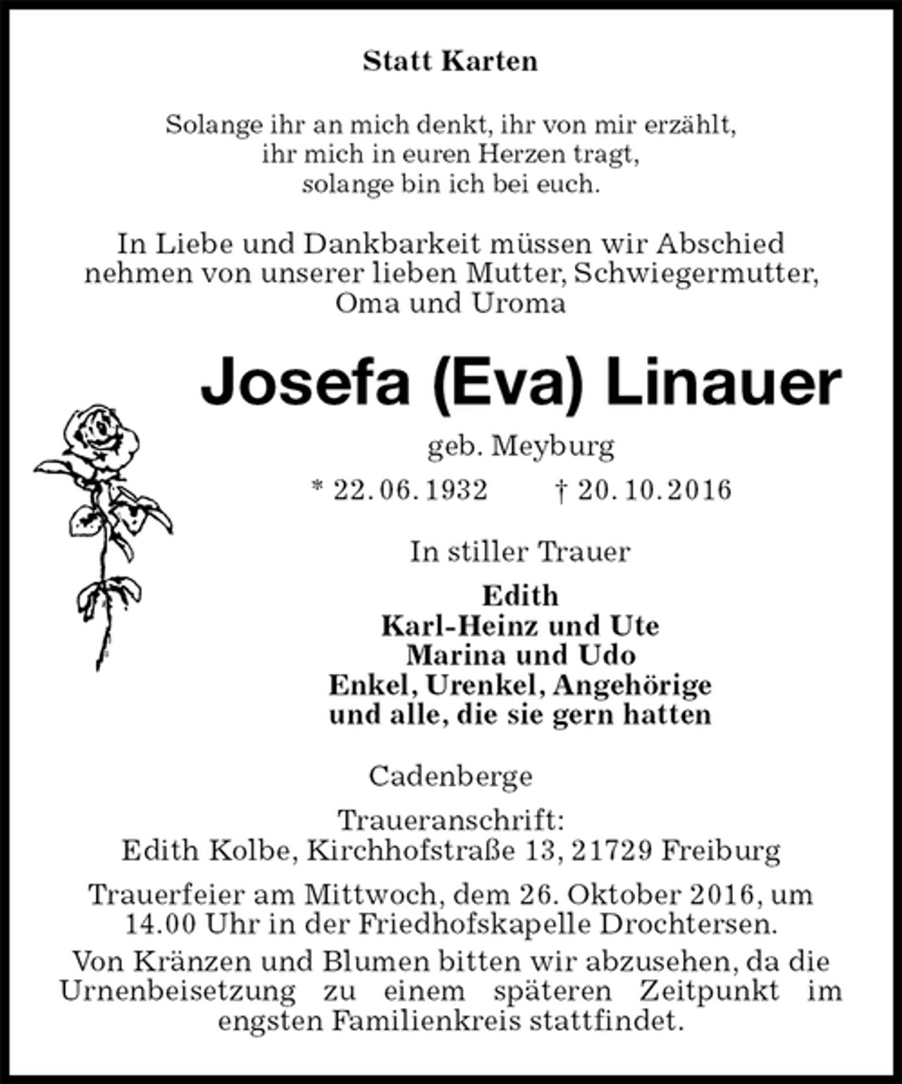 <p>Statt Karten<br />Solange ihr an mich denkt, ihr von mir erzählt,<br />ihr mich in euren Herzen tragt,<br />solange bin ich bei euch.<br />In Liebe und Dankbarkeit müssen wir Abschied<br />nehmen von unserer lieben Mutter, Schwiegermutter, Oma und Uroma<br />Josefa (Eva) Linauer<br />geb. Meyburg<br />* 22. 06. 1932 † 20. 10. 2016<br />In stiller Trauer<br />Edith<br />Karl-Heinz und Ute<br />Marina und Udo<br />Enkel, Urenkel, Angehörige<br />und alle, die sie gern hatten<br />Cadenberge<br />Traueranschrift:<br />Edith Kolbe, Kirchhofstraße 13, 21729 Freiburg<br />Trauerfeier am Mittwoch, dem 26. Oktober 2016, um 14.00 Uhr in der Friedhofskapelle Drochtersen.<br />Von Kränzen und Blumen bitten wir abzusehen, da die Urnenbeisetzung zu einem späteren Zeitpunkt im<br />engsten Familienkreis stattfindet.</p>