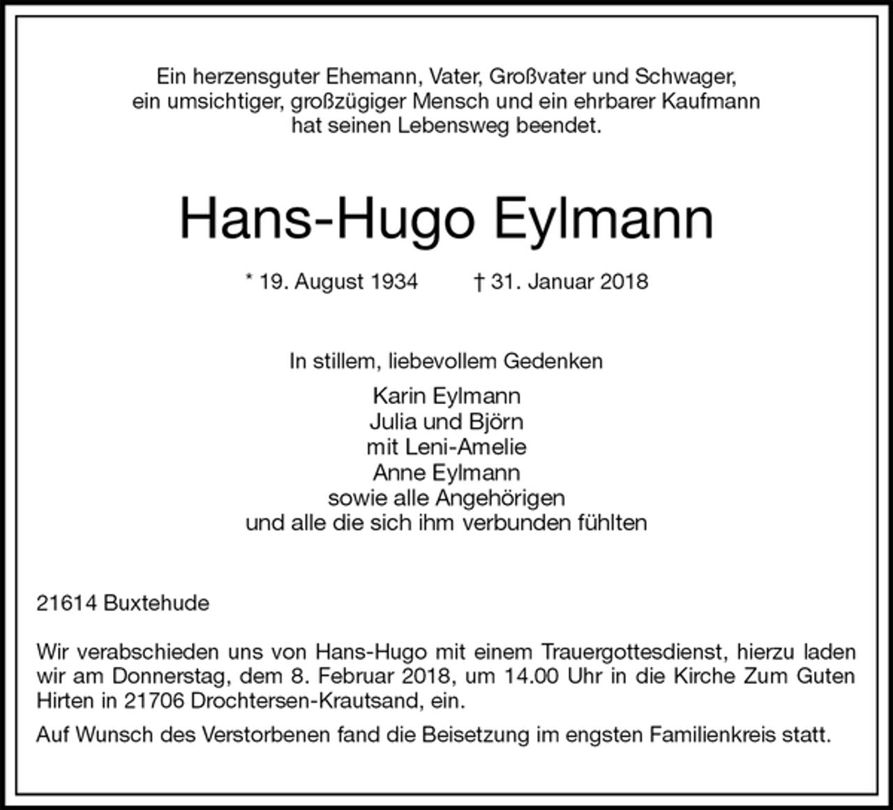 <p>Ein herzensguter Ehemann, Vater, Großvater und Schwager,<br />ein umsichtiger, großzügiger Mensch und ein ehrbarer Kaufmann<br />hat seinen Lebensweg beendet.<br />Hans-Hugo Eylmann<br />* 19. August 1934 † 31. Januar 2018<br />In stillem, liebevollem Gedenken<br />Karin Eylmann<br />Julia und Björn<br />mit Leni-Amelie<br />Anne Eylmann<br />sowie alle Angehörigen<br />und alle die sich ihm verbunden fühlten<br />21614 Buxtehude</p><p>Wir verabschieden uns von Hans-Hugo mit einem Trauergottesdienst, hierzu laden<br />wir am Donnerstag, dem 8. Februar 2018, um 14.00 Uhr in die Kirche Zum Guten<br />Hirten in 21706 Drochtersen-Krautsand, ein.<br />Auf Wunsch des Verstorbenen fand die Beisetzung im engsten Familienkreis statt.</p>